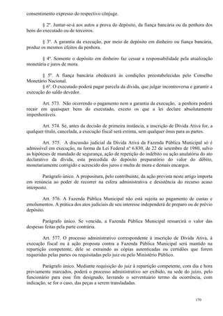 170
consentimento expresso do respectivo cônjuge.
§ 2º. Juntar-se-á aos autos a prova do depósito, da fiança bancária ou da penhora dos
bens do executado ou de terceiros.
§ 3º. A garantia da execução, por meio de depósito em dinheiro ou fiança bancária,
produz os mesmos efeitos da penhora.
§ 4º. Somente o depósito em dinheiro faz cessar a responsabilidade pela atualização
monetária e juros de mora.
§ 5º. A fiança bancária obedecerá às condições preestabelecidas pelo Conselho
Monetário Nacional.
§ 6º. O executado poderá pagar parcela da dívida, que julgar incontroversa e garantir a
execução do saldo devedor.
Art. 573. Não ocorrendo o pagamento nem a garantia da execução, a penhora poderá
recair em quaisquer bens do executado, exceto os que a lei declare absolutamente
impenhoráveis.
Art. 574. Se, antes da decisão de primeira instância, a inscrição de Dívida Ativa for, a
qualquer título, cancelada, a execução fiscal será extinta, sem qualquer ônus para as partes.
Art. 575. A discussão judicial da Dívida Ativa da Fazenda Pública Municipal só é
admissível em execução, na forma da Lei Federal nº 6.830, de 22 de setembro de 1980, salvo
as hipóteses de mandado de segurança, ação de repetição do indébito ou ação anulatória do ato
declarativo da dívida, esta precedida do depósito preparatório do valor do débito,
monetariamente corrigido e acrescido dos juros e multa de mora e demais encargos.
Parágrafo único. A propositura, pelo contribuinte, da ação prevista neste artigo importa
em renúncia ao poder de recorrer na esfera administrativa e desistência do recurso acaso
interposto.
Art. 576. A Fazenda Pública Municipal não está sujeita ao pagamento de custas e
emolumentos. A prática dos atos judiciais de seu interesse independerá de preparo ou de prévio
depósito.
Parágrafo único. Se vencida, a Fazenda Pública Municipal ressarcirá o valor das
despesas feitas pela parte contrária.
Art. 577. O processo administrativo correspondente à inscrição de Dívida Ativa, à
execução fiscal ou à ação proposta contra a Fazenda Pública Municipal será mantido na
repartição competente, dele se extraindo as cópias autenticadas ou certidões que forem
requeridas pelas partes ou requisitadas pelo juiz ou pelo Ministério Público.
Parágrafo único. Mediante requisição do juiz à repartição competente, com dia e hora
previamente marcados, poderá o processo administrativo ser exibido, na sede do juízo, pelo
funcionário para esse fim designado, lavrando o serventuário termo da ocorrência, com
indicação, se for o caso, das peças a serem transladadas.
 