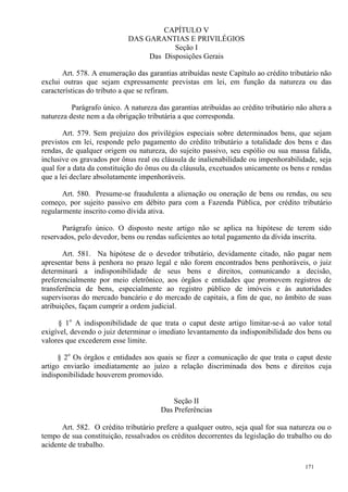 171
CAPÍTULO V
DAS GARANTIAS E PRIVILÉGIOS
Seção I
Das Disposições Gerais
Art. 578. A enumeração das garantias atribuídas neste Capítulo ao crédito tributário não
exclui outras que sejam expressamente previstas em lei, em função da natureza ou das
características do tributo a que se refiram.
Parágrafo único. A natureza das garantias atribuídas ao crédito tributário não altera a
natureza deste nem a da obrigação tributária a que corresponda.
Art. 579. Sem prejuízo dos privilégios especiais sobre determinados bens, que sejam
previstos em lei, responde pelo pagamento do crédito tributário a totalidade dos bens e das
rendas, de qualquer origem ou natureza, do sujeito passivo, seu espólio ou sua massa falida,
inclusive os gravados por ônus real ou cláusula de inalienabilidade ou impenhorabilidade, seja
qual for a data da constituição do ônus ou da cláusula, excetuados unicamente os bens e rendas
que a lei declare absolutamente impenhoráveis.
Art. 580. Presume-se fraudulenta a alienação ou oneração de bens ou rendas, ou seu
começo, por sujeito passivo em débito para com a Fazenda Pública, por crédito tributário
regularmente inscrito como dívida ativa.
Parágrafo único. O disposto neste artigo não se aplica na hipótese de terem sido
reservados, pelo devedor, bens ou rendas suficientes ao total pagamento da dívida inscrita.
Art. 581. Na hipótese de o devedor tributário, devidamente citado, não pagar nem
apresentar bens à penhora no prazo legal e não forem encontrados bens penhoráveis, o juiz
determinará a indisponibilidade de seus bens e direitos, comunicando a decisão,
preferencialmente por meio eletrônico, aos órgãos e entidades que promovem registros de
transferência de bens, especialmente ao registro público de imóveis e às autoridades
supervisoras do mercado bancário e do mercado de capitais, a fim de que, no âmbito de suas
atribuições, façam cumprir a ordem judicial.
§ 1o
A indisponibilidade de que trata o caput deste artigo limitar-se-á ao valor total
exigível, devendo o juiz determinar o imediato levantamento da indisponibilidade dos bens ou
valores que excederem esse limite.
§ 2o
Os órgãos e entidades aos quais se fizer a comunicação de que trata o caput deste
artigo enviarão imediatamente ao juízo a relação discriminada dos bens e direitos cuja
indisponibilidade houverem promovido.
Seção II
Das Preferências
Art. 582. O crédito tributário prefere a qualquer outro, seja qual for sua natureza ou o
tempo de sua constituição, ressalvados os créditos decorrentes da legislação do trabalho ou do
acidente de trabalho.
 