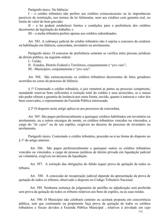 172
Parágrafo único. Na falência:
I – o crédito tributário não prefere aos créditos extraconcursais ou às importâncias
passíveis de restituição, nos termos da lei falimentar, nem aos créditos com garantia real, no
limite do valor do bem gravado;
II – a lei poderá estabelecer limites e condições para a preferência dos créditos
decorrentes da legislação do trabalho; e
III – a multa tributária prefere apenas aos créditos subordinados.
Art. 583. A cobrança judicial do crédito tributário não é sujeita a concurso de credores
ou habilitação em falência, concordata, inventário ou arrolamento.
Parágrafo único. O concurso de preferência somente se verifica entre pessoas jurídicas
de direito público, na seguinte ordem:
I - União;
II - Estados, Distrito Federal e Territórios, conjuntamente e “pro rata”;
III - Municípios, conjuntamente e “pro rata”.
Art. 584. São extraconcursais os créditos tributários decorrentes de fatos geradores
ocorridos no curso do processo de falência.
§ 1º Contestado o crédito tributário, o juiz remeterá as partes ao processo competente,
mandando reservar bens suficientes à extinção total do crédito e seus acrescidos, se a massa
não puder efetuar a garantia da instância por outra forma, ouvido, quanto à natureza e valor dos
bens reservados, o representante da Fazenda Pública interessada.
§ 2º O disposto neste artigo aplica-se aos processos de concordata.
Art. 585. São pagos preferencialmente a quaisquer créditos habilitados em inventário ou
arrolamento, ou a outros encargos do monte, os créditos tributários vencidos ou vincendos, a
cargo do “de cujus” ou de seu espólio, exigíveis no decurso do processo de inventário ou
arrolamento.
Parágrafo único. Contestado o crédito tributário, proceder-se-á na forma do disposto no
§ 1º do artigo anterior.
Art. 586. São pagos preferencialmente a quaisquer outros os créditos tributários
vencidos ou vincendos, a cargo de pessoas jurídicas de direito privado em liquidação judicial
ou voluntária, exigíveis no decurso da liquidação.
Art. 587. A extinção das obrigações do falido requer prova de quitação de todos os
tributos.
Art. 588. A concessão de recuperação judicial depende da apresentação da prova de
quitação de todos os tributos, observado o disposto no Código Tributário Nacional.
Art. 589. Nenhuma sentença de julgamento de partilha ou adjudicação será proferida
sem prova da quitação de todos os tributos relativos aos bens do espólio, ou às suas rendas.
Art. 590. O Município não celebrará contrato ou aceitará proposta em concorrência
pública, sem que contratante ou proponente faça prova da quitação de todos os créditos
tributários e fiscais devidos à Fazenda Pública Municipal , relativos à atividade em cujo
 
