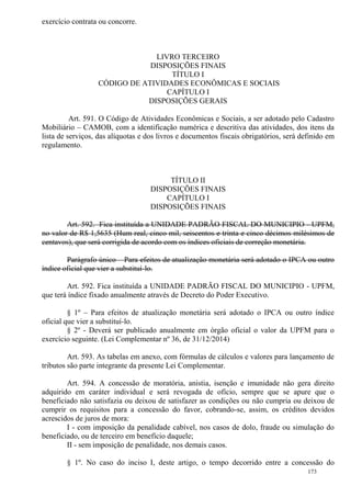 173
exercício contrata ou concorre.
LIVRO TERCEIRO
DISPOSIÇÕES FINAIS
TÍTULO I
CÓDIGO DE ATIVIDADES ECONÔMICAS E SOCIAIS
CAPÍTULO I
DISPOSIÇÕES GERAIS
Art. 591. O Código de Atividades Econômicas e Sociais, a ser adotado pelo Cadastro
Mobiliário – CAMOB, com a identificação numérica e descritiva das atividades, dos itens da
lista de serviços, das alíquotas e dos livros e documentos fiscais obrigatórios, será definido em
regulamento.
TÍTULO II
DISPOSIÇÕES FINAIS
CAPÍTULO I
DISPOSIÇÕES FINAIS
Art. 592. Fica instituída a UNIDADE PADRÃO FISCAL DO MUNICIPIO - UPFM,
no valor de R$ 1,5635 (Hum real, cinco mil, seiscentos e trinta e cinco décimos milésimos de
centavos), que será corrigida de acordo com os índices oficiais de correção monetária.
Parágrafo único – Para efeitos de atualização monetária será adotado o IPCA ou outro
índice oficial que vier a substituí-lo.
Art. 592. Fica instituída a UNIDADE PADRÃO FISCAL DO MUNICIPIO - UPFM,
que terá índice fixado anualmente através de Decreto do Poder Executivo.
§ 1º – Para efeitos de atualização monetária será adotado o IPCA ou outro índice
oficial que vier a substituí-lo.
§ 2º - Deverá ser publicado anualmente em órgão oficial o valor da UPFM para o
exercício seguinte. (Lei Complementar nº 36, de 31/12/2014)
Art. 593. As tabelas em anexo, com fórmulas de cálculos e valores para lançamento de
tributos são parte integrante da presente Lei Complementar.
Art. 594. A concessão de moratória, anistia, isenção e imunidade não gera direito
adquirido em caráter individual e será revogada de ofício, sempre que se apure que o
beneficiado não satisfazia ou deixou de satisfazer as condições ou não cumpria ou deixou de
cumprir os requisitos para a concessão do favor, cobrando-se, assim, os créditos devidos
acrescidos de juros de mora:
I - com imposição da penalidade cabível, nos casos de dolo, fraude ou simulação do
beneficiado, ou de terceiro em benefício daquele;
II - sem imposição de penalidade, nos demais casos.
§ 1º. No caso do inciso I, deste artigo, o tempo decorrido entre a concessão do
 