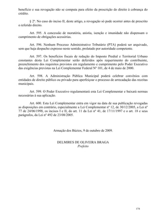 174
benefício e sua revogação não se computa para efeito da prescrição do direito à cobrança do
crédito.
§ 2º. No caso do inciso II, deste artigo, a revogação só pode ocorrer antes de prescrito
o referido direito.
Art. 595. A concessão de moratória, anistia, isenção e imunidade não dispensam o
cumprimento de obrigações acessórias.
Art. 596. Nenhum Processo Administrativo Tributário (PTA) poderá ser arquivado,
sem que haja despacho expresso neste sentido, prolatado por autoridade competente.
Art. 597. Os benefícios fiscais de redução do Imposto Predial e Territorial Urbano
constantes desta Lei Complementar serão deferidos após requerimento do contribuinte,
preenchimento dos requisitos previstos em regulamento e cumprimento pelo Poder Executivo
das exigências previstas na Lei Complementar Federal Nº 101, de 4 de maio de 2000.
Art. 598. A Administração Pública Municipal poderá celebrar convênios com
entidades de direito público ou privado para aperfeiçoar o processo de arrecadação das receitas
municipais.
Art. 599. O Poder Executivo regulamentará esta Lei Complementar e baixará normas
necessárias à sua aplicação.
Art. 600. Esta Lei Complementar entra em vigor na data de sua publicação revogadas
as disposições em contrário, especialmente a Lei Complementar nº 12, de 30/12/2005, a Lei nº
77 de 24/06/1998, os incisos I e II, do art. 11 da Lei nº 41, de 17/11/1997 e o art. 18 e seus
parágrafos, da Lei nº 492 de 23/08/2005.
Armação dos Búzios, 9 de outubro de 2009.
DELMIRES DE OLIVEIRA BRAGA
Prefeito
 