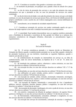 24
Art. 53. Considera-se ocorrido o fato gerador e existentes seus efeitos:
I - no momento da prestação, em qualquer caso, quando a base de cálculo for o preço
do serviço;
II – no dia do início da prestação dos serviços e em cada dia primeiro dos meses
subsequentes em que a prestação se der, no caso da prestação de serviços em caráter
continuado;
III - no dia do início da atividade e em cada dia primeiro dos meses em que a atividade
continuar, no caso da prestação de serviços por pessoa física, sob forma de trabalho pessoal do
próprio contribuinte e com o auxílio de, até 2 (dois) empregados sem a mesma habilitação do
empregador;
IV – mensalmente, em se tratando de sociedade uniprofissional.
§ 1º. Considera-se prestação de serviços em caráter continuado aquela em que o
decurso de tempo superior a um mês é condição necessária para seu cumprimento.
§ 2º. A autoridade fiscal poderá desconsiderar atos ou negócios jurídicos praticados
com a finalidade de dissimular a ocorrência do fato gerador do tributo ou a natureza dos
elementos constitutivos da obrigação tributária, observados os procedimentos legais e
regulamentares.
Seção II
Do Local da Prestação
Art. 54. O serviço considera-se prestado e o imposto devido ao Município de
Armação dos Búzios quando o estabelecimento prestador ou, na sua falta, quando o domicílio
do prestador localizar-se em seu território, ressalvadas as seguintes hipóteses, quando o
imposto será devido no local:
I – do estabelecimento do tomador ou intermediário do serviço ou, na falta de
estabelecimento, onde ele estiver domiciliado, na hipótese do § 1º, do art 51, desta Lei
Complementar;
II – da instalação dos andaimes, palcos, coberturas e outras estruturas, no caso dos
serviços descritos no subitem 3.04 da lista de serviços;
III – da execução da obra, no caso dos serviços descritos no subitem 7.02 e 7.17 da
lista de serviços;
IV – da demolição, no caso dos serviços descritos no subitem 7.04 da lista de serviços;
V – das edificações em geral, estradas, pontes, portos e congêneres, no caso dos
serviços descritos no subitem 7.05 da lista de serviços;
VI – da execução da varrição, coleta, remoção, incineração, tratamento, reciclagem,
separação e destinação final de lixo, rejeitos e outros resíduos quaisquer, no caso dos serviços
descritos no subitem 7.09 da lista de serviços;
VII – da execução da limpeza, manutenção e conservação de vias e logradouros
públicos, imóveis, chaminés, piscinas, parques, jardins e congêneres, no caso dos serviços
descritos no subitem 7.10 da lista de serviços;
VIII – da execução da decoração e jardinagem, do corte e poda de árvores, no caso dos
serviços descritos no subitem 7.11 da lista de serviços;
IX – do controle e tratamento do efluente de qualquer natureza e de agentes físicos,
químicos e biológicos, no caso dos serviços descritos no subitem 7.12 da lista de serviços;
X – do florestamento, reflorestamento, semeadura, adubação e congêneres, no caso
dos serviços descritos no subitem 7.14 da lista de serviços;
XI – da execução dos serviços de escoramento, contenção de encostas e congêneres,
 