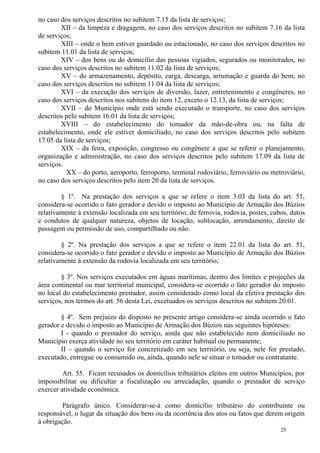 25
no caso dos serviços descritos no subitem 7.15 da lista de serviços;
XII – da limpeza e dragagem, no caso dos serviços descritos no subitem 7.16 da lista
de serviços;
XIII – onde o bem estiver guardado ou estacionado, no caso dos serviços descritos no
subitem 11.01 da lista de serviços;
XIV – dos bens ou do domicílio das pessoas vigiados, segurados ou monitorados, no
caso dos serviços descritos no subitem 11.02 da lista de serviços;
XV – do armazenamento, depósito, carga, descarga, arrumação e guarda do bem, no
caso dos serviços descritos no subitem 11.04 da lista de serviços;
XVI – da execução dos serviços de diversão, lazer, entretenimento e congêneres, no
caso dos serviços descritos nos subitens do item 12, exceto o 12.13, da lista de serviços;
XVII – do Município onde está sendo executado o transporte, no caso dos serviços
descritos pelo subitem 16.01 da lista de serviços;
XVIII – do estabelecimento do tomador da mão-de-obra ou, na falta de
estabelecimento, onde ele estiver domiciliado, no caso dos serviços descritos pelo subitem
17.05 da lista de serviços;
XIX – da feira, exposição, congresso ou congênere a que se referir o planejamento,
organização e administração, no caso dos serviços descritos pelo subitem 17.09 da lista de
serviços.
XX – do porto, aeroporto, ferroporto, terminal rodoviário, ferroviário ou metroviário,
no caso dos serviços descritos pelo item 20 da lista de serviços.
§ 1º. Na prestação dos serviços a que se refere o item 3.03 da lista do art. 51,
considera-se ocorrido o fato gerador e devido o imposto ao Município de Armação dos Búzios
relativamente à extensão localizada em seu território, de ferrovia, rodovia, postes, cabos, dutos
e condutos de qualquer natureza, objetos de locação, sublocação, arrendamento, direito de
passagem ou permissão de uso, compartilhado ou não.
§ 2º. Na prestação dos serviços a que se refere o item 22.01 da lista do art. 51,
considera-se ocorrido o fato gerador e devido o imposto ao Município de Armação dos Búzios
relativamente à extensão da rodovia localizada em seu território;
§ 3º. Nos serviços executados em águas marítimas, dentro dos limites e projeções da
área continental ou mar territorial municipal, considera-se ocorrido o fato gerador do imposto
no local do estabelecimento prestador, assim considerado como local da efetiva prestação dos
serviços, nos termos do art. 56 desta Lei, excetuados os serviços descritos no subitem 20.01.
§ 4º. Sem prejuízo do disposto no presente artigo considera-se ainda ocorrido o fato
gerador e devido o imposto ao Município de Armação dos Búzios nas seguintes hipóteses:
I - quando o prestador do serviço, ainda que não estabelecido nem domiciliado no
Município exerça atividade no seu território em caráter habitual ou permanente;
II – quando o serviço for concretizado em seu território, ou seja, nele for prestado,
executado, entregue ou consumido ou, ainda, quando nele se situar o tomador ou contratante.
Art. 55. Ficam recusados os domicílios tributários eleitos em outros Municípios, por
impossibilitar ou dificultar a fiscalização ou arrecadação, quando o prestador de serviço
exercer atividade econômica.
Parágrafo único. Considerar-se-á como domicílio tributário do contribuinte ou
responsável, o lugar da situação dos bens ou da ocorrência dos atos ou fatos que derem origem
à obrigação.
 