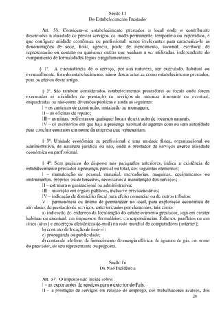26
Seção III
Do Estabelecimento Prestador
Art. 56. Considera-se estabelecimento prestador o local onde o contribuinte
desenvolva a atividade de prestar serviços, de modo permanente, temporário ou esporádico, e
que configure unidade econômica ou profissional, sendo irrelevantes para caracterizá-lo as
denominações de sede, filial, agência, posto de atendimento, sucursal, escritório de
representação ou contato ou quaisquer outras que venham a ser utilizadas, independente do
cumprimento de formalidades legais e regulamentares.
§ 1º. A circunstância de o serviço, por sua natureza, ser executado, habitual ou
eventualmente, fora do estabelecimento, não o descaracteriza como estabelecimento prestador,
para os efeitos deste artigo.
§ 2º. São também considerados estabelecimentos prestadores os locais onde forem
executadas as atividades de prestação de serviços de natureza itinerante ou eventual,
enquadradas ou não como diversões públicas e ainda as seguintes:
I – os canteiros de construção, instalação ou montagem;
II – as oficinas de reparo;
III – as minas, pedreiras ou quaisquer locais de extração de recursos naturais;
IV – os escritórios em que haja a presença habitual de agentes com ou sem autoridade
para concluir contratos em nome da empresa que representam.
§ 3º. Unidade econômica ou profissional é uma unidade física, organizacional ou
administrativa, de natureza jurídica ou não, onde o prestador de serviços exerce atividade
econômica ou profissional.
§ 4º. Sem prejuízo do disposto nos parágrafos anteriores, indica a existência de
estabelecimento prestador a presença, parcial ou total, dos seguintes elementos:
I – manutenção de pessoal, material, mercadorias, máquinas, equipamentos ou
instrumentos, próprios ou de terceiros, necessários à manutenção dos serviços;
II – estrutura organizacional ou administrativa;
III – inscrição em órgãos públicos, inclusive previdenciários;
IV – indicação de domicílio fiscal para efeito comercial ou de outros tributos;
V – permanência ou ânimo de permanecer no local, para exploração econômica de
atividades de prestação de serviços, exteriorizados por elementos, tais como:
a) indicação do endereço da localização do estabelecimento prestador, seja em caráter
habitual ou eventual, em impressos, formulários, correspondências, folhetos, panfletos ou em
sítios (sites) e endereços eletrônicos (e-mail) na rede mundial de computadores (internet);
b) contrato de locação de imóvel;
c) propaganda ou publicidade;
d) contas de telefone, de fornecimento de energia elétrica, de água ou de gás, em nome
do prestador, de seu representante ou preposto.
Seção IV
Da Não Incidência
Art. 57. O imposto não incide sobre:
I – as exportações de serviços para o exterior do País;
II – a prestação de serviços em relação de emprego, dos trabalhadores avulsos, dos
 