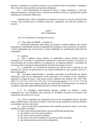 27
diretores e membros de conselho consultivo ou de conselho fiscal de sociedades e fundações,
bem como dos sócios-gerentes e dos gerentes-delegados;
III – o valor intermediado no mercado de títulos e valores mobiliários, o valor dos
depósitos bancários, o principal, juros e acréscimos moratórios relativos a operações de crédito
realizadas por instituições financeiras.
Parágrafo único. Não se enquadram no disposto no inciso I os serviços desenvolvidos
no País, cujo resultado aqui se verifique, ainda que o pagamento seja feito por residente no
exterior.
Seção V
Dos Contribuintes
Art. 58. Contribuinte é o prestador do serviço.
§ 1º. Para efeitos do ISSQN – considera-se:
I – profissional autônomo, todo aquele que fornecer o próprio trabalho, sem vínculo
empregatício, subordinação jurídica ou dependência hierárquica, com o auxílio de, no máximo,
2 (dois) empregados que não possuam a mesma habilitação ou qualificação profissional do
empregador;
II – empresa:
a) toda e qualquer pessoa jurídica, ou equiparada a pessoa jurídica, inclusive
sociedade civil ou de fato, os condomínios residenciais, comerciais ou mistos, os cartórios, as
concessionárias de serviços públicos, as cooperativas, as empresas publicas e sociedades de
economia mista ou qualquer empreendimento instituído para prestar serviços;
b) o empresário ou o profissional autônomo que utilizar, para o exercício de sua
atividade, de serviços de profissional de sua mesma habilitação ou que contratar mais de 2
(dois) empregados;
III – sociedade uniprofissional: a sociedade constituída de profissionais de mesma
habilitação, sejam sócios, empregados ou não, que tenha o seu contrato ou ato constitutivo
registrado no órgão de classe e que preste serviço constantes dos subitens 4.01, 4.02, 4.06,
4.08, 4.11, 4.12, 4.13, 4.14, 4.15, 4.16, 5.01, 7.01 (exceto paisagismo), 17.13, 17.15, 17.18, da
lista de serviços, bem como aqueles próprios de economistas, de forma pessoal, em nome da
sociedade, assumindo responsabilidade pessoal nos termos da lei aplicável.
§ 2º. As sociedades uniprofissionais poderão contratar no máximo 2 (dois)
empregados por sócio habilitado, para execução de atividades acessórias ou auxiliares não
componentes da essência do serviço.
§ 3º . Não se enquadram nas disposições do inciso III, do parágrafo anterior, devendo
pagar o ISSQN tendo como base de cálculo o total das receitas auferidas no mês de referência
as sociedades de fato ou de direito:
a) cujos serviços não se caracterizem como trabalho pessoal dos sócios e sim como
trabalho da própria sociedade;
b) cujos sócios não possuam todos a mesma qualificação profissional;
c) que tenham como sócio pessoa jurídica;
d) que sejam sócias de outra sociedade;
e) que um ou mais sócios trabalhe ou seja sócio de outra sociedade;
f) que tenham natureza comercial ou empresarial;
 