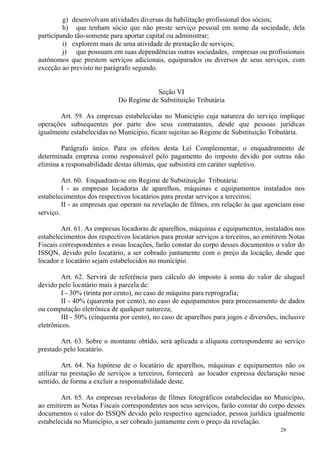 28
g) desenvolvam atividades diversas da habilitação profissional dos sócios;
h) que tenham sócio que não preste serviço pessoal em nome da sociedade, dela
participando tão-somente para aportar capital ou administrar;
i) explorem mais de uma atividade de prestação de serviços;
j) que possuam em suas dependências outras sociedades, empresas ou profissionais
autônomos que prestem serviços adicionais, equiparados ou diversos de seus serviços, com
exceção ao previsto no parágrafo segundo.
Seção VI
Do Regime de Substituição Tributária
Art. 59. As empresas estabelecidas no Município cuja natureza do serviço implique
operações subsequentes por parte dos seus contratantes, desde que pessoas jurídicas
igualmente estabelecidas no Município, ficam sujeitas ao Regime de Substituição Tributária.
Parágrafo único. Para os efeitos desta Lei Complementar, o enquadramento de
determinada empresa como responsável pelo pagamento do imposto devido por outras não
elimina a responsabilidade destas últimas, que subsistirá em caráter supletivo.
Art. 60. Enquadram-se em Regime de Substituição Tributária:
I - as empresas locadoras de aparelhos, máquinas e equipamentos instalados nos
estabelecimentos dos respectivos locatários para prestar serviços a terceiros;
II - as empresas que operam na revelação de filmes, em relação às que agenciam esse
serviço.
Art. 61. As empresas locadoras de aparelhos, máquinas e equipamentos, instalados nos
estabelecimentos dos respectivos locatários para prestar serviços a terceiros, ao emitirem Notas
Fiscais correspondentes a essas locações, farão constar do corpo desses documentos o valor do
ISSQN, devido pelo locatário, a ser cobrado juntamente com o preço da locação, desde que
locador e locatário sejam estabelecidos no município.
Art. 62. Servirá de referência para cálculo do imposto à soma do valor de aluguel
devido pelo locatário mais à parcela de:
I - 30% (trinta por cento), no caso de máquina para reprografia;
II - 40% (quarenta por cento), no caso de equipamentos para processamento de dados
ou computação eletrônica de qualquer natureza;
III - 50% (cinquenta por cento), no caso de aparelhos para jogos e diversões, inclusive
eletrônicos.
Art. 63. Sobre o montante obtido, será aplicada a alíquota correspondente ao serviço
prestado pelo locatário.
Art. 64. Na hipótese de o locatário de aparelhos, máquinas e equipamentos não os
utilizar na prestação de serviços a terceiros, fornecerá ao locador expressa declaração nesse
sentido, de forma a excluir a responsabilidade deste.
Art. 65. As empresas reveladoras de filmes fotográficos estabelecidas no Município,
ao emitirem as Notas Fiscais correspondentes aos seus serviços, farão constar do corpo desses
documentos o valor do ISSQN devido pelo respectivo agenciador, pessoa jurídica igualmente
estabelecida no Município, a ser cobrado juntamente com o preço da revelação.
 