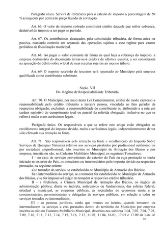 29
Parágrafo único. Servirá de referência para o cálculo de imposto a porcentagem de 50
% (cinquenta por cento) do preço líquido da revelação.
Art. 66. O valor do imposto cobrado constituirá crédito daquele que sofrer cobrança,
dedutível do imposto a ser pago no período.
Art. 67. Os contribuintes alcançados pela substituição tributária, de forma ativa ou
passiva, manterão controle em separado das operações sujeitas a esse regime para exame
periódico de fiscalização municipal.
Art. 68. Ao pagar o valor constante da fatura na qual haja a cobrança do imposto, a
empresa destinatária do documento tornar-se-á credora de idêntica quantia, a ser considerada
na apuração de débito sobre o total de suas receitas sujeitas ao mesmo tributo.
Art. 69. O imposto recebido de terceiros será repassado ao Município pela empresa
qualificada como contribuinte substituto.
Seção VII
Do Regime de Responsabilidade Tributária
Art. 70. O Município, por meio desta Lei Complementar, atribui de modo expresso a
responsabilidade pelo crédito tributário a terceira pessoa, vinculada ao fato gerador da
respectiva obrigação, excluindo a responsabilidade do contribuinte ou atribuindo-a a este em
caráter supletivo do cumprimento total ou parcial da referida obrigação, inclusive no que se
refere à multa e aos acréscimos legais.
Parágrafo único. Os responsáveis a que se refere este artigo estão obrigados ao
recolhimento integral do imposto devido, multa e acréscimos legais, independentemente de ter
sido efetuada sua retenção na fonte.
Art. 71. São responsáveis pela retenção na fonte e recolhimento do Imposto Sobre
Serviços de Qualquer Natureza relativo aos serviços prestados por profissional autônomo ou
por sociedade uniprofissional, não inscritos no Município de Armação dos Búzios e por
empresa, inscrita ou não, no Cadastro Mobiliário Municipal, os seguintes Tomadores:
I – no caso de serviços provenientes do exterior do País ou cuja prestação se tenha
iniciado no exterior do País, os tomadores ou intermediários pelo imposto devido na respectiva
prestação, na seguinte ordem:
a) o tomador do serviço, se estabelecido no Município de Armação dos Búzios;
b) o intermediário do serviço, se o tomador for estabelecido no Município de Armação
dos Búzios, e se for impossível exigir do tomador o respectivo crédito tributário.
II - a Prefeitura, a Câmara Municipal de Armação dos Búzios, os órgãos da
administração pública, direta ou indireta, autárquicos ou fundacionais, das esferas federal,
estadual e municipal, as empresas públicas, as sociedades de economia mista e as
concessionárias, permissionárias e delegadas de serviços públicos, em relação a todos os
serviços tomados ou intermediados;
III – as pessoas jurídicas, ainda que imunes ou isentas, quando tomarem ou
intermediarem os serviços a elas prestados dentro do território do Município por empresa
inscrita ou não no Cadastro Mobiliário Municipal, descritos nos subitens 3.04, 7.02, 7.04, 7.05,
7.09, 7.10, 7.11, 7.12, 7.14, 7.15, 7.16, 7.17, 11.02, 11.04, 16.01, 17.05 e 17.09 da lista de
 