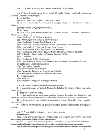 3
Art. 5º Os tributos são impostos, taxas e contribuição de melhoria.
Art. 6º Além dos tributos que forem transferidos pela União e pelo Estado, integram o
Sistema Tributário do Município:
I - os Impostos:
a) sobre a Propriedade Predial e Territorial Urbana;
b) sobre a Transmissão "Inter Vivos", a qualquer título, por ato oneroso, de Bens
Imóveis;
c) sobre Serviços de Qualquer Natureza ;
II - as Taxas:
a) de Licença para Funcionamento de Estabelecimentos Comerciais, Indústrias e
Prestadoras de Serviços;
b) de Fiscalização de Vigilância Sanitária.
c) de Autorização e Fiscalização de Publicidade;
d) de Fiscalização de Aparelho de Transporte;
e) de Fiscalização de Máquina, de Motor e de Equipamento Eletromecânico;
f) de Fiscalização de Veículo de Transporte de Passageiro;
g) de Licenciamento, Controle e Fiscalização Ambiental;
h) de Fiscalização de Exercício de Atividade Ambulante, Eventual e Feirante;
i) de Utilização e Fiscalização em Áreas de Domínio Público;
j) de Expediente;
k) de Fiscalização de Obra Particular;
l) de Licenciamento e Fiscalização de Obras Realizadas em Logradouros Públicos;
m) de Resíduos Sólidos Domiciliares;
n) de Apreensão e Depósito;
o) de Alinhamento e Nivelamento;
p) de Apreensão, Transporte e Depósito de Animais
q) de Serviços de Transporte Marítimo de Passageiros
III – Contribuições:
a) de melhoria;
b) de custeio de serviços de iluminação pública.
Art. 7º É vedado ao Município instituir impostos sobre:
I - o patrimônio ou os serviços da União, dos Estados, do Distrito Federal e de outros
Municípios;
II - templos de qualquer culto;
III - o patrimônio ou os serviços de partidos políticos, inclusive suas fundações, das
entidades sindicais dos trabalhadores e de instituições de educação ou de assistência social;
IV - o jornal, o livro e os periódicos, assim como o papel destinado exclusivamente à
sua impressão;
V – o tráfego intermunicipal de qualquer natureza, quando representarem limitações ao
mesmo;
Art. 8º A imunidade tributária, prevista no artigo anterior:
I - no inciso I:
a) aplica-se, exclusivamente, aos serviços próprios e inerentes aos objetivos essenciais
das pessoas jurídicas de direito público relacionadas;
b) não se aplica aos serviços públicos concedidos, cujo tratamento tributário é
estabelecido pelo poder concedente, no que se refere aos tributos de sua competência;
c) é extensiva às autarquias e às fundações, tão-somente no que se refere ao patrimônio,
 