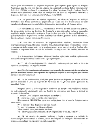 32
devido pela microempresa ou empresa de pequeno porte optante pelo regime do Simples
Nacional, a qual far-se-á com base na alíquota ou percentual constante da Lei Complementar
Federal nº 123/2006 ou alterações posteriores, devendo o Extrato do Simples Nacional do mês
anterior ao da emissão da Nota Fiscal de Serviço ficar em posse do responsável tributário, à
disposição do Fisco. (Lei Complementar nº 36, de 31/12/2014)
§ 6º. Os prestadores de serviços registrarão, no Livro de Registro de Serviços
Prestados e nos demais controles de pagamento, os valores que lhes foram retidos na fonte
pagadora, tendo por comprovante hábil, o documento a que se refere o § 4º, deste artigo.
§ 7º. Para efeitos do inciso XI, consideram-se produção externa, os serviços gráficos,
de composição gráfica, de fotolito, de fotografia e cinematografia, inclusive revelação,
ampliação, cópia, reprodução e trucagem, de produção e gravação de filmes publicitários por
qualquer processo, de gravações sonoras, elaboração de cenários, painéis e efeitos decorativos,
desenhos, textos e outros materiais publicitários;
§ 8º. Para fins de atribuição de responsabilidade tributária, entende-se como
intermediário aquele que, não sendo o usuário final, atue como primeiro contratante do serviço
e o preste, no todo ou em parte, em seu próprio nome, a um terceiro, usuário final ou não,
limitada a responsabilidade ao crédito tributário correspondente ao serviço prestado ao
terceiro.
§ 9º. Para retenção do imposto, a base de cálculo é o preço dos serviços, aplicando-se
a alíquota correspondente de acordo com a legislação vigente.
Art. 72. O valor do imposto retido constituirá crédito daquele que sofrer a retenção
dedutível do imposto a ser pago no período.
Art. 73. Os contribuintes alcançados pela retenção do imposto, de forma ativa ou
passiva, manterão controle em separado das operações sujeitas a esse regime para exame
periódico da autoridade fiscal.
Art. 73. Os contribuintes alcançados pela retenção do imposto, de forma ativa ou
passiva, manterão o Livro de Registro de Retenções do ISSQN para exame periódico da
autoridade fiscal.
Parágrafo único. O livro "Registro de Retenções do ISSQN'' será preenchido, manual
ou eletronicamente, diariamente, antes do horário de vencimento das diárias e conterá as
seguintes informações:
I - o título: Livro "Registro de Retenções do ISSQN'';
II - o nome ou a razão social do estabelecimento;
III - o nome e CPF/CNPJ de quem tem obrigação de reter e também de quem teve o
valor retido;
IV - o número e data da emissão da Nota Fiscal;
V - o serviço prestado e a alíquota aplicada;
VI - o valor da retenção e o valor recolhido;
VII - observações complementares. (Lei Complementar nº 36, de 31/12/2014)
Art. 74. O tomador de serviços, inclusive o órgão, a empresa e a entidade da
Administração Pública Direta e Indireta, ficam desobrigados da retenção e recolhimento do
imposto, em qualquer hipótese prevista na Lei, quando:
 