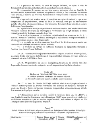 33
I – o prestador de serviço, no caso de isenção, informar, em todas as vias do
documento fiscal emitido, os fundamentos legais indicativos desta situação;
II – o prestador de serviço, nos serviços imunes, apresentar cópia da Certidão de
Reconhecimento de Imunidade, dentro do seu prazo de validade, e fizer constar no documento
fiscal emitido, o número do Processo Administrativo correspondente ao reconhecimento da
imunidade;
III – o prestador de serviço, nos serviços sujeitos ao regime de estimativa, apresentar
comprovante de enquadramento, dentro do prazo de validade, com guia de recolhimento
quitada, referente à ultima competência, e fizer constar no documento fiscal emitido, o número
do Processo Administrativo;
IV- o prestador de serviço for profissional autônomo inscrito no Cadastro Mobiliário
Municipal e constar do sistema de informações o recolhimento de ISSQN referente à ultima
competência anterior à data da prestação do serviço;
V – o serviço for prestado por sociedade uniprofissional nos termos do art.58, § 1º,
inciso III desta Lei e constar do sistema de informações o recolhimento do imposto referente à
ultima competência anterior à data de prestação;
VI – o prestador de serviço apresentar Nota Fiscal de Serviços Avulsa, desde que
conste quitado o ISSQN referente ao serviço prestado;
VII – o prestador de serviço for instituição financeira ou equiparada autorizada a
funcionar pelo Banco Central do Brasil;
Art. 75. Ficará responsável pelo recolhimento do imposto o tomador de serviços que,
a despeito de não estar sujeito às hipóteses de responsabilidade tributária previstas nesta Lei,
proceder à retenção de ISSQN na fonte.
Art. 76. Os prestadores de serviços alcançados pela retenção do imposto não estão
dispensados do cumprimento das obrigações acessórias prevista na legislação tributária.
Seção VIII
Da Base de Cálculo do ISSQN incidente sobre
os serviços prestados sob Forma de Trabalho Pessoal
do Próprio Contribuinte e das Sociedades Uniprofissionais
Art. 77. A base de cálculo do ISSQN incidente sobre os serviços prestados sob a
forma de trabalho pessoal do próprio contribuinte será estimada em função da natureza do
serviço ou de outros fatores pertinentes, nestes não compreendida a importância paga a título
de remuneração do próprio trabalho.
§ 1º. Fica estimada para o exercício seguinte à publicação desta Lei, em UPFM’s, a
base de cálculo para fins de apuração e recolhimento de ISSQN sobre os serviços prestados por
profissionais autônomos e por sociedades uniprofissionais, aplicando-se a alíquota de 5%
(cinco por cento) conforme disposto no Anexo IV.
Anexo IV
Tabela de Base de Cálculos e alíquotas para cálculo do Imposto Sobre Serviços de Qualquer
Natureza devido por profissionais autônomos e sociedades uniprofissionais
Contribuintes Base de Cálculo Mensal
Estimada em UPFM
Alíquota
aplicável
ISSQN Mensal devido em
UPFM
 