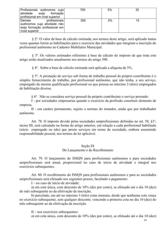 34
Profissionais autônomos cuja
atividade exija formação
profissional em nível superior
700 5% 35
Demais profissionais
autônomos cuja atividade não
exija formação profissional em
nível superior
300 5% 15
§ 2º. O valor da base de cálculo estimada, nos termos deste artigo, será aplicado tantas
vezes quantas forem as habilitações para o exercício das atividades que integram a inscrição do
profissional autônomo no Cadastro Mobiliário Municipal.
§ 3º. Os valores estimados referentes à base de cálculo do imposto de que trata este
artigo serão atualizados anualmente nos termos do artigo 590.
§ 4º. Sobre a base de cálculo estimada será aplicada a alíquota de 5%.
§ 5º. A prestação de serviço sob forma de trabalho pessoal do próprio contribuinte é o
simples fornecimento de trabalho, por profissional autônomo, que não tenha, a seu serviço,
empregado da mesma qualificação profissional ou que possua no máximo 2 (dois) empregados
de habilitação diversa.
§ 6º. Não se considera serviço pessoal do próprio contribuinte o serviço prestado:
I - por sociedades empresarias quando o exercício da profissão constituir elemento de
empresa.
II - em caráter permanente, sujeito a normas do tomador, ainda que por trabalhador
autônomo.
Art. 78. O imposto devido pelas sociedades uniprofissionais definidas no art. 58, §1º,
inciso III, será calculado na forma do artigo anterior, em relação a cada profissional habilitado
(sócio empregado ou não) que preste serviços em nome da sociedade, embora assumindo
responsabilidade pessoal, nos termos da lei aplicável.
Seção IX
Do Lançamento e do Recolhimento
Art. 79. O lançamento do ISSQN para profissionais autônomos e para sociedades
uniprofissionais será anual, proporcional no caso de início de atividade e integral nos
exercícios subsequentes.
Art. 80. O recolhimento do ISSQN para profissionais autônomos e para as sociedades
uniprofissionais será efetuado nos seguintes prazos, facultado o pagamento:
I – no caso de início de atividade:
a) em cota única, com desconto de 10% (dez por cento), se efetuado até o dia 10 (dez)
do mês subsequente ao da efetivação da inscrição;
b) parcelado, em até no máximo 3 (três) cotas mensais, desde que nenhuma cota vença
no exercício subsequente, sem qualquer desconto, vencendo a primeira cota no dia 10 (dez) do
mês subsequente ao da efetivação da inscrição.
II – nos exercícios subsequentes:
a) em cota única, com desconto de 10% (dez por cento), se efetuado até o dia 10 (dez)
 