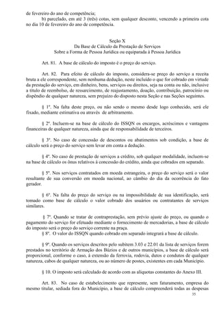35
de fevereiro do ano de competência;
b) parcelado, em até 3 (três) cotas, sem qualquer desconto, vencendo a primeira cota
no dia 10 de fevereiro do ano de competência.
Seção X
Da Base de Cálculo da Prestação de Serviços
Sobre a Forma de Pessoa Jurídica ou equiparada à Pessoa Jurídica
Art. 81. A base de cálculo do imposto é o preço do serviço.
Art. 82. Para efeito de cálculo do imposto, considera-se preço do serviço a receita
bruta a ele correspondente, sem nenhuma dedução, neste incluído o que for cobrado em virtude
da prestação do serviço, em dinheiro, bens, serviços ou direitos, seja na conta ou não, inclusive
a título de reembolso, de ressarcimento, de reajustamento, doação, contribuição, patrocínio ou
dispêndio de qualquer natureza, sem prejuízo do disposto nesta Seção e nas Seções seguintes.
§ 1º. Na falta deste preço, ou não sendo o mesmo desde logo conhecido, será ele
fixado, mediante estimativa ou através de arbitramento.
§ 2º. Incluem-se na base de cálculo do ISSQN os encargos, acréscimos e vantagens
financeiras de qualquer natureza, ainda que de responsabilidade de terceiros.
§ 3º. No caso de concessão de descontos ou abatimentos sob condição, a base de
cálculo será o preço do serviço sem levar em conta a dedução.
§ 4º. No caso de prestação de serviços a crédito, sob qualquer modalidade, incluem-se
na base de cálculo os ônus relativos à concessão do crédito, ainda que cobrados em separado.
§ 5º. Nos serviços contratados em moeda estrangeira, o preço do serviço será o valor
resultante de sua conversão em moeda nacional, ao câmbio do dia da ocorrência do fato
gerador.
§ 6º. Na falta do preço do serviço ou na impossibilidade de sua identificação, será
tomado como base de cálculo o valor cobrado dos usuários ou contratantes de serviços
similares.
§ 7º. Quando se tratar de contraprestação, sem prévio ajuste do preço, ou quando o
pagamento do serviço for efetuado mediante o fornecimento de mercadorias, a base de cálculo
do imposto será o preço do serviço corrente na praça.
§ 8º. O valor do ISSQN quando cobrado em separado integrará a base de cálculo.
§ 9º. Quando os serviços descritos pelo subitem 3.03 e 22.01 da lista de serviços forem
prestados no território de Armação dos Búzios e de outros municípios, a base de cálculo será
proporcional, conforme o caso, à extensão da ferrovia, rodovia, dutos e condutos de qualquer
natureza, cabos de qualquer natureza, ou ao número de postes, existentes em cada Município.
§ 10. O imposto será calculado de acordo com as alíquotas constantes do Anexo III.
Art. 83. No caso de estabelecimento que represente, sem faturamento, empresa do
mesmo titular, sediada fora do Município, a base de cálculo compreenderá todas as despesas
 