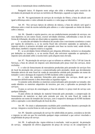 36
necessárias à manutenção desse estabelecimento.
Parágrafo único. O disposto neste artigo não elide a tributação pelo exercício de
atividades de prestação de serviços no território do Município, segundo as regras atuais.
Art. 84. No agenciamento de serviços de revelação de filmes, a base de cálculo será
igual a diferença entre o valor cobrado do usuário e o valor pago ao laboratório.
Art. 85. Nos serviços típicos de editoras de música, a base de cálculo será igual à
diferença entre o total da receita auferida pela editora e o valor repassado ao titular do direito
sobre a música.
Art. 86. Quando o sujeito passivo, em seu estabelecimento prestador de serviços, em
seus depósitos ou em outros locais, exercer atividades distintas, subordinadas a mais de uma
forma de tributação, deverão ser observadas as seguintes regras:
I – se uma das atividades for tributável de acordo com o movimento econômico e outra
por regime de estimativa, e, se na escrita fiscal não estiverem separadas as operações, o
imposto relativo à primeira atividade será apurado com base na receita total, sendo devido,
além disso, também o imposto relativo à segunda.
II – se as atividades forem tributáveis por alíquotas diferentes, inclusive se alcançadas
por deduções ou isenções, e, se na escrita fiscal, não estiverem separadas as operações, o
imposto será calculado sobre a receita total e pela alíquota mais elevada.
Art. 87. Na prestação de serviços a que se referem os subitens 7.02 e 7.05 da Lista de
Serviços, a base de cálculo do imposto será determinada pelo preço total dos serviços, deste
excluídos:
I - o valor do fornecimento de mercadorias produzidas pelo prestador de serviços fora
do local da prestação dos serviços e comercializadas pelo prestador, desde que devidamente
faturadas através de nota fiscal de venda de mercadorias emitida pelo prestador em nome do
tomador e com o destaque do respectivo ICMS incidente sobre a operação;
II - o valor dos materiais fornecidos pelo prestador dos serviços, desde que se
incorporem definitivamente à obra observadas as seguintes regras:
1) somente serão abatidos os materiais comercializados pelo prestador ao tomador, não
sendo abatidos os materiais adquiridos de terceiros, por este, e aplicados na prestação dos
serviços;
2) para os serviços de concretagem, a base de cálculo é o preço total do serviço sem
qualquer dedução;
3) para efeitos de dedução de material fornecido pelo prestador, a comprovação do
fornecimento de materiais se dará pela emissão por este, de nota fiscal de venda de
mercadorias em nome do tomador dos serviços, com o respectivo destaque do ICMS incidente
sobre a operação e com identificação do local da obra.
Art. 88. Os sinais e adiantamentos recebidos pelo contribuinte durante a prestação do
serviço integram a receita bruta no mês em que forem recebidos.
Art. 89. Quando a prestação do serviço for subdividida em partes, considera-se devido
o imposto no mês em que for concluída qualquer etapa contratual a que estiver vinculada a
exigibilidade do preço do serviço.
Art. 90. A aplicação das regras relativas à conclusão, total ou parcial, da prestação
do serviço, independe do efetivo pagamento do preço do serviço ou do cumprimento de
 