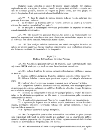 39
Parágrafo único. Considera-se serviço de turismo aquele efetuado por empresas
registradas ou não nos órgãos de turismo, visando à exploração da atividade executada para
fins de excursões, passeios, traslados ou viagens de grupos sociais, por conta própria ou
através de agências, desde que caracterizada sua finalidade turística.
Art. 99. A base de cálculo do imposto incluirá todas as receitas auferidas pelo
prestador de serviços, inclusive:
I - as decorrentes de diferenças entre os valores cobrados do usuário e os valores
efetivos dos serviços agenciados ("over-price");
II - as passagens e hospedagens concedidas gratuitamente às empresas de turismo,
quando negociadas com terceiros.
Art. 100. São indedutíveis quaisquer despesas, tais como as de financiamento e de
operações, as passagens e hospedagens dos guias e intérpretes, as comissões pagas a terceiros,
as efetivadas com ônibus turístico, restaurantes, hotéis e outros.
Art. 101. Nos serviços turísticos contratados em moeda estrangeira, inclusive em
relação ao turismo receptivo, a base de cálculo do imposto será o valor resultante da conversão
das divisas ao câmbio do dia da ocorrência do fato gerador.
Seção XIV
Da Base de Cálculo das Diversões Públicas
Art. 102. Aqueles que prestarem serviços de diversões, lazer e entretenimento ficam
sujeitos ao ISSQN, ainda que a prestação envolva fornecimento de mercadorias.
Art. 103. A base de cálculo do imposto incidente sobre diversões públicas é, quando
se tratar de:
I - cinemas, auditórios, parques de diversões, o preço do ingresso, bilhete ou convite;
II - bilhares, boliches e outros jogos permitidos, o preço cobrado pela admissão ao
jogo;
III - bailes e "shows", o preço do ingresso, reserva de mesa ou "couvert" artístico;
IV - competições esportivas de natureza física ou intelectual, com ou sem participação
do espectador, inclusive as realizadas em auditórios de rádio ou televisão, o preço do ingresso
ou da admissão ao espetáculo;
V - execução ou fornecimento de música por qualquer processo, o valor da ficha ou
talão, ou da admissão ao espetáculo, na falta deste, o preço do contrato pela execução ou
fornecimento da música;
VI - diversão pública denominada "dancing", é o preço do ingresso ou participação;
VII - apresentação de peças teatrais, música popular, concertos e recitais de música
erudita, espetáculos folclóricos e populares realizado em caráter temporário, o preço do
ingresso, bilhete ou convite;
VIII - espetáculo desportivo, o preço do ingresso.
Art. 104. Os empresários, proprietários, arrendatários, cessionários ou quem quer que
seja responsável, individual ou coletivamente, por qualquer casa de divertimento público
acessível mediante pagamento, são obrigados a dar bilhete, ingresso ou entrada individual ou
coletiva aos espectadores ou frequentadores, sem exceção.
Art. 105. Os documentos só terão valor quando previamente autorizados pelo agente
 
