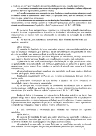 4
à renda ou aos serviços vinculados às suas finalidades essenciais, ou delas decorrentes:
c.1) o imóvel transcrito em nome da autarquia ou da fundação, embora objeto de
promessa de venda a particulares, continua imune;
c.2) sendo vendedora uma autarquia ou uma fundação, a sua imunidade não compreende
o imposto sobre a transmissão "inter vivos", a qualquer título, por ato oneroso, de bens
imóveis, que é encargo do comprador;
c.3) a imunidade da autarquia ou da fundação financiadora, quanto ao contrato de
financiamento, não se estende à compra e venda entre particulares, embora constantes os dois
atos de um só instrumento. (Suprimido – Lei Complementar nº 36, de 31/12/2014)
II - no inciso II, no que respeita aos bens imóveis, restringindo-se àqueles destinados ao
exercício de culto, compreendidas as dependências destinadas à administração e aos serviços
indispensáveis ao mesmo culto, não alcançando os utilizados na exploração de atividades
econômicas;
III - no inciso III, está subordinada à observância pelas entidades nele referidas dos
seguintes requisitos:
a) fim público;
b) ausência de finalidade de lucro, em caráter absoluto, não admitindo condições, ou
seja, os resultados financeiros, por exercício, devem ser empregados integralmente em nome
da própria entidade, para a consecução de seus objetivos institucionais;
c) ausência de remuneração para seus dirigentes ou conselheiros, ou seja, nenhum de
seus membros deve ter cargo de direção com percebimento pecuniário pela instituição;
d) prestação de seus serviços sem qualquer discriminação, ou seja, prestados em caráter
de generalidade ou universalidade, sem restrições, preferências ou condições a quantos deles
necessitem e estejam no caso de merecê-los, em paridade de situação com outros beneficiários
contemplados;
e) não distribuírem qualquer parcela de seu patrimônio ou de suas rendas, a título de
lucro ou participação no seu resultado;
f) aplicarem integralmente, no País, os seus recursos na manutenção dos seus objetivos
institucionais;
g) mantiverem escrituração de suas receitas e despesas em livros revestidos de
formalidades capazes de assegurar sua exatidão;
h) os serviços são, exclusivamente, os diretamente relacionados com os objetivos
institucionais das entidades de que trata este artigo, previstos nos respectivos estatutos ou atos
constitutivos. (Incisos II e III novos – (Lei Complementar nº 36, de 31/12/2014)
Parágrafo único. A imunidade prevista no inciso I do artigo anterior e no inciso I do
presente artigo não se aplica ao patrimônio e aos serviços relacionados com a exploração de
atividades econômicas regidas pelas normas aplicáveis a empreendimentos privados ou em que
haja contraprestação ou pagamento de preços ou tarifas pelo usuário nem exonera o promitente
comprador da obrigação de pagar o imposto relativo ao bem imóvel.
I - está subordinada à observância pelas entidades nele referidas dos seguintes
requisitos:
a) fim público;
b) ausência de finalidade de lucro, em caráter absoluto, não admitindo condições, ou
seja, os resultados financeiros, por exercício, devem ser empregados integralmente em nome
da própria entidade, para a consecução de seus objetivos institucionais;
c) ausência de remuneração para seus dirigentes ou conselheiros, ou seja, nenhum de
seus membros deve ter cargo de direção com percebimento pecuniário pela instituição;
 