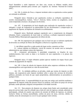 40
fiscal fazendário e serão impressos em duas vias, exceto os bilhetes modelo único
obrigatoriamente adotados pelos cinemas por exigência do Instituto Nacional do Cinema
(INC).
Art. 106. A critério do Fisco, o imposto incidente sobre os espetáculos avulsos poderá
ser estimado ou arbitrado.
Parágrafo único. Entende-se por espetáculos avulsos as exibições esporádicas de
sessões cinematográficas, teatrais, "shows", festivais, bailes, recitais ou congêneres, assim
como temporadas circences e de parques de diversões.
Art. 107. O proprietário de local alugado para realização de espetáculos avulsos é
obrigado a exigir do responsável ou patrocinador de tais divertimentos a comprovação do
pagamento de imposto, na hipótese de estimativa ou arbitramento.
Parágrafo único. Realizado qualquer espetáculo sem o cumprimento da obrigação
tributária, ficará o proprietário do local onde se verificou a exibição responsável perante à
Fazenda Pública Municipal pelo pagamento do tributo devido.
Art. 108. Os responsáveis por qualquer casa ou local em que se realizem espetáculos
de diversões ou exibição de filmes são obrigados a observar as seguintes normas:
I - dar bilhete específico a cada usuário de lugar avulso, camarote ou frisa;
II - colocar tabuleta na bilheteria, visível do exterior, de acordo com as instruções
administrativas, que indique o preço dos ingressos;
III – comunicar, previamente, à autoridade competente, as lotações de seus
estabelecimentos, bem como as datas e os horários de seus espetáculos e os preços dos
ingressos.
Parágrafo único. O órgão tributário poderá aprovar modelos de mapas fiscais para
controle do pagamento do imposto.
Art. 109. A base de cálculo do imposto devido pelas empresas exibidoras de filmes
cinematográficos será equivalente ao valor da receita bruta.
Art. 110. As entidades públicas ou privadas, ainda que isentas do imposto ou dele
imunes, são responsáveis pelo imposto incidente sobre o preço dos serviços de diversões
públicas, prestados em locais de que sejam proprietárias, administradoras ou possuidoras a
qualquer título.
Parágrafo único. A responsabilidade de que trata este artigo será satisfeita mediante o
pagamento do imposto retido das pessoas físicas ou jurídicas, com fulcro no preço do serviço
prestado, sendo aplicada a alíquota correspondente à atividade exercida.
Art. 111. Sem prejuízo do disposto nos artigos desta Seção será considerado como
preço do serviço tudo o que for cobrado seja a título de valor de ingresso, entrada, admissão ou
participação, cobrado do usuário seja através de emissão de bilhete de ingresso, ou entrada,
inclusive fichas ou formas assemelhadas, cartões de posse de mesa, convites, tabelas ou
cartelas, taxas de consumação ou couvert ou por qualquer outro sistema.
 