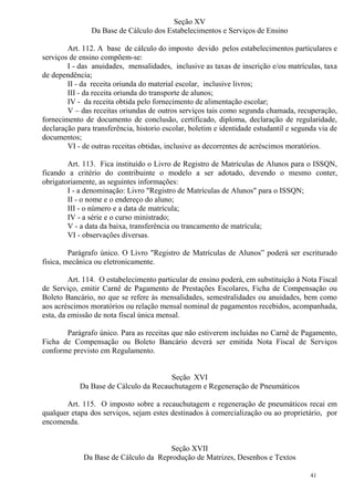 41
Seção XV
Da Base de Cálculo dos Estabelecimentos e Serviços de Ensino
Art. 112. A base de cálculo do imposto devido pelos estabelecimentos particulares e
serviços de ensino compõem-se:
I - das anuidades, mensalidades, inclusive as taxas de inscrição e/ou matrículas, taxa
de dependência;
II - da receita oriunda do material escolar, inclusive livros;
III - da receita oriunda do transporte de alunos;
IV - da receita obtida pelo fornecimento de alimentação escolar;
V – das receitas oriundas de outros serviços tais como segunda chamada, recuperação,
fornecimento de documento de conclusão, certificado, diploma, declaração de regularidade,
declaração para transferência, historio escolar, boletim e identidade estudantil e segunda via de
documentos;
VI - de outras receitas obtidas, inclusive as decorrentes de acréscimos moratórios.
Art. 113. Fica instituído o Livro de Registro de Matrículas de Alunos para o ISSQN,
ficando a critério do contribuinte o modelo a ser adotado, devendo o mesmo conter,
obrigatoriamente, as seguintes informações:
I - a denominação: Livro "Registro de Matrículas de Alunos" para o ISSQN;
II - o nome e o endereço do aluno;
III - o número e a data de matrícula;
IV - a série e o curso ministrado;
V - a data da baixa, transferência ou trancamento de matrícula;
VI - observações diversas.
Parágrafo único. O Livro "Registro de Matrículas de Alunos” poderá ser escriturado
física, mecânica ou eletronicamente.
Art. 114. O estabelecimento particular de ensino poderá, em substituição à Nota Fiscal
de Serviço, emitir Carnê de Pagamento de Prestações Escolares, Ficha de Compensação ou
Boleto Bancário, no que se refere às mensalidades, semestralidades ou anuidades, bem como
aos acréscimos moratórios ou relação mensal nominal de pagamentos recebidos, acompanhada,
esta, da emissão de nota fiscal única mensal.
Parágrafo único. Para as receitas que não estiverem incluídas no Carnê de Pagamento,
Ficha de Compensação ou Boleto Bancário deverá ser emitida Nota Fiscal de Serviços
conforme previsto em Regulamento.
Seção XVI
Da Base de Cálculo da Recauchutagem e Regeneração de Pneumáticos
Art. 115. O imposto sobre a recauchutagem e regeneração de pneumáticos recai em
qualquer etapa dos serviços, sejam estes destinados à comercialização ou ao proprietário, por
encomenda.
Seção XVII
Da Base de Cálculo da Reprodução de Matrizes, Desenhos e Textos
 