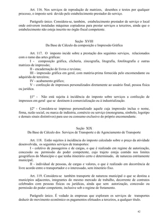 42
Art. 116. Nos serviços de reprodução de matrizes, desenhos e textos por qualquer
processo, o imposto será devido pelo estabelecimento prestador do serviço.
Parágrafo único. Considera-se, também, estabelecimento prestador de serviço o local
onde estiverem instaladas máquinas copiadoras para prestar serviços a terceiros, ainda que o
estabelecimento não esteja inscrito no órgão fiscal competente.
Seção XVIII
Da Base de Cálculo da composição e Impressão Gráfica
Art. 117. O imposto incide sobre a prestação dos seguintes serviços, relacionados
com o ramo das artes gráficas:
I - composição gráfica, clicheria, zincografia, litografia, fotolitografia e outras
matrizes de impressão;
II - encadernação de livros e revistas;
III - impressão gráfica em geral, com matéria-prima fornecida pelo encomendante ou
adquirida de terceiros;
IV - acabamento gráfico;
V – confecção de impressos personalizados diretamente ao usuário final, pessoa física
ou jurídica.
§1º - Não está sujeita à incidência do imposto sobre serviços a confecção de
impressos em geral que se destinem à comercialização ou à industrialização.
§2º - Considera-se impresso personalizado aquele cuja impressão inclua o nome,
firma, razão social, ou marca de indústria, comércio ou serviço (monograma, símbolo, logotipo
e demais sinais distintivos) para uso ou consumo exclusivo do próprio encomendante.
Seção XIX
Da Base de Cálculo dos Serviços de Transporte e de Agenciamento de Transporte
Art. 118. Estão sujeitos à incidência do imposto calculado sobre o preço da atividade
desenvolvida, os seguintes serviços de transportes:
I - coletivo de passageiros e de cargas, o que é realizado em regime de autorização,
concessão ou permissão do poder competente, cujo trajeto esteja contido nos limites
geográficos do Município e que tenha itinerário certo e determinado, de natureza estritamente
municipal;
II - individual de pessoas, de cargas e valores, o que é realizado em decorrência de
livre acordo entre o transportador e o interessado, sem itinerário fixo.
Art. 119. Considera-se também transporte de natureza municipal o que se destina a
municípios adjacentes, integrantes do mesmo mercado de trabalho, decorrente de contratos
celebrados com pessoas físicas ou jurídicas, ainda que sem autorização, concessão ou
permissão do poder competente, inclusive sob o regime de fretamento.
Parágrafo único. É vedado às empresas que exploram os serviços de transportes
deduzir do movimento econômico os pagamentos efetuados a terceiros, a qualquer título.
 