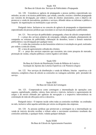 43
Seção XX
Da Base de Cálculo dos Serviços de Publicidade e Propaganda
Art. 120. Considera-se agência de propaganda a pessoa jurídica especializada nos
métodos, na arte e na técnica publicitária, que estuda, concebe, executa e distribui propaganda
aos veículos de divulgação, por ordem e conta de clientes anunciantes, com o objetivo de
promover a venda de mercadorias, produtos e serviços, difundir ideias ou informar o público a
respeito de organizações ou instituições a que servem.
Parágrafo único. Incluem-se no conceito de agência de propaganda os departamentos
especializados de pessoas jurídicas que executam os serviços de propaganda e publicidade.
Art. 121. Nos serviços de publicidade e propaganda, a base de cálculo compreenderá:
I – o preço dos serviços próprios de concepção, redação, produção, planejamento de
campanha ou sistemas de publicidade, elaboração de desenhos, textos e demais materiais
publicitários e sua divulgação por qualquer meio;
II - o valor das comissões ou dos honorários relativos à veiculação em geral, realizados
por ordem e conta do cliente;
III - a taxa de agenciamento cobrada dos clientes;
IV - o preço dos serviços especiais que executem, tais como pesquisa de mercado,
promoção de vendas, relações públicas e outros ligados à atividade.
Seção XXI
Da Base de Cálculo da Distribuição,Venda de Bilhetes de Loteria e
Aceitação de Apostas das Loterias Esportivas e de Números (Jogos)
Art. 122. Nos serviços de distribuição e venda de bilhetes, loterias esportivas e de
números, compõem a base de cálculo as comissões ou vantagens auferidas pelo prestador do
serviço.
Seção XXII
Da Base de Cálculo da Corretagem
Art. 123. Compreende-se como corretagem a intermediação de operações com
seguros, capitalização, câmbio, valores, bens móveis e imóveis, inclusive o agenciamento de
cargas e de navios efetuado por agências de navegação e a respectiva interveniência na
contratação de mão-de-obra para estiva e desestiva.
Parágrafo único - O imposto incide sobre todas as comissões recebidas ou creditadas
no mês, inclusive sobre aquelas auferidas por sócios ou dirigentes das empresas.
Art. 124. As pessoas jurídicas que promovam a corretagem ou a intermediação na
venda de imóveis deverão recolher o tributo sobre o movimento econômico resultante das
comissões auferidas, a qualquer título, vedada qualquer dedução.
Seção XXIII
Da Base de Cálculo do Agenciamento Funerário
 