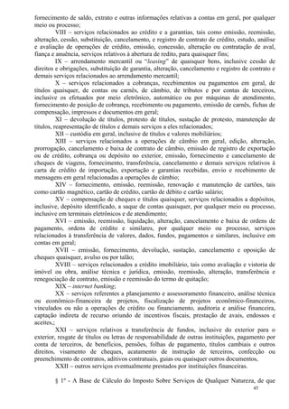 45
fornecimento de saldo, extrato e outras informações relativas a contas em geral, por qualquer
meio ou processo;
VIII – serviços relacionados ao crédito e a garantias, tais como emissão, reemissão,
alteração, cessão, substituição, cancelamento, e registro de contrato de crédito, estudo, análise
e avaliação de operações de crédito, emissão, concessão, alteração ou contratação de aval,
fiança e anuência, serviços relativos à abertura de redito, para quaisquer fins;
IX – arrendamento mercantil ou “leasing” de quaisquer bens, inclusive cessão de
direitos e obrigações, substituição de garantia, alteração, cancelamento e registro de contrato e
demais serviços relacionados ao arrendamento mercantil;
X – serviços relacionados a cobranças, recebimentos ou pagamentos em geral, de
títulos quaisquer, de contas ou carnês, de câmbio, de tributos e por contas de terceiros,
inclusive os efetuados por meio eletrônico, automático ou por máquinas de atendimento,
fornecimento de posição de cobrança, recebimento ou pagamento, emissão de carnês, fichas de
compensação, impressos e documentos em geral;
XI – devolução de títulos, protesto de títulos, sustação de protesto, manutenção de
títulos, reapresentação de títulos e demais serviços a eles relacionados;
XII – custódia em geral, inclusive de títulos e valores mobiliários;
XIII – serviços relacionados a operações de câmbio em geral, edição, alteração,
prorrogação, cancelamento e baixa de contrato de câmbio, emissão de registro de exportação
ou de crédito, cobrança ou depósito no exterior, emissão, fornecimento e cancelamento de
cheques de viagens, fornecimento, transferência, cancelamento e demais serviços relativos à
carta de crédito de importação, exportação e garantias recebidas, envio e recebimento de
mensagens em geral relacionadas a operações de câmbio;
XIV – fornecimento, emissão, reemissão, renovação e manutenção de cartões, tais
como cartão magnético, cartão de crédito, cartão de débito e cartão salário;
XV – compensação de cheques e títulos quaisquer, serviços relacionados a depósitos,
inclusive, depósito identificado, a saque de contas quaisquer, por qualquer meio ou processo,
inclusive em terminais eletrônicos e de atendimento;
XVI – emissão, reemissão, liquidação, alteração, cancelamento e baixa de ordens de
pagamento, ordens de crédito e similares, por qualquer meio ou processo, serviços
relacionados à transferência de valores, dados, fundos, pagamentos e similares, inclusive em
contas em geral;
XVII – emissão, fornecimento, devolução, sustação, cancelamento e oposição de
cheques quaisquer, avulso ou por talão;
XVIII – serviços relacionados a crédito imobiliário, tais como avaliação e vistoria de
imóvel ou obra, análise técnica e jurídica, emissão, reemissão, alteração, transferência e
renegociação de contrato, emissão e reemissão do termo de quitação;
XIX – internet banking;
XX – serviços referentes a planejamento e assessoramento financeiro, análise técnica
ou econômico-financeira de projetos, fiscalização de projetos econômico-financeiros,
vinculados ou não a operações de crédito ou financiamento, auditoria e análise financeira,
captação indireta de recurso oriundo de incentivos fiscais, prestação de avais, endossos e
aceites,;
XXI – serviços relativos a transferência de fundos, inclusive do exterior para o
exterior, resgate de títulos ou letras de responsabilidade de outras instituições, pagamento por
conta de terceiros, de benefícios, pensões, folhas de pagamento, títulos cambiais e outros
direitos, visamento de cheques, acatamento de instrução de terceiros, confecção ou
preenchimento de contratos, aditivos contratuais, guias ou quaisquer outros documentos,
XXII – outros serviços eventualmente prestados por instituições financeiras.
§ 1º - A Base de Cálculo do Imposto Sobre Serviços de Qualquer Natureza, de que
 