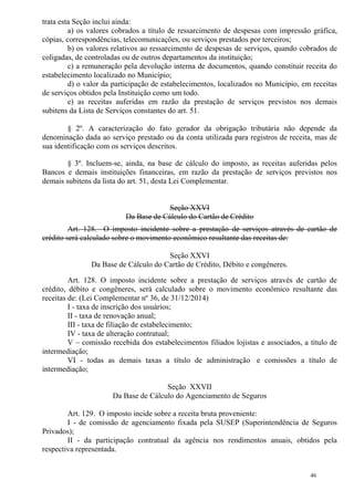46
trata esta Seção inclui ainda:
a) os valores cobrados a título de ressarcimento de despesas com impressão gráfica,
cópias, correspondências, telecomunicações, ou serviços prestados por terceiros;
b) os valores relativos ao ressarcimento de despesas de serviços, quando cobrados de
coligadas, de controladas ou de outros departamentos da instituição;
c) a remuneração pela devolução interna de documentos, quando constituir receita do
estabelecimento localizado no Município;
d) o valor da participação de estabelecimentos, localizados no Município, em receitas
de serviços obtidos pela Instituição como um todo.
e) as receitas auferidas em razão da prestação de serviços previstos nos demais
subitens da Lista de Serviços constantes do art. 51.
§ 2º. A caracterização do fato gerador da obrigação tributária não depende da
denominação dada ao serviço prestado ou da conta utilizada para registros de receita, mas de
sua identificação com os serviços descritos.
§ 3º. Incluem-se, ainda, na base de cálculo do imposto, as receitas auferidas pelos
Bancos e demais instituições financeiras, em razão da prestação de serviços previstos nos
demais subitens da lista do art. 51, desta Lei Complementar.
Seção XXVI
Da Base de Cálculo do Cartão de Crédito
Art. 128. O imposto incidente sobre a prestação de serviços através de cartão de
crédito será calculado sobre o movimento econômico resultante das receitas de:
Seção XXVI
Da Base de Cálculo do Cartão de Crédito, Débito e congêneres.
Art. 128. O imposto incidente sobre a prestação de serviços através de cartão de
crédito, débito e congêneres, será calculado sobre o movimento econômico resultante das
receitas de: (Lei Complementar nº 36, de 31/12/2014)
I - taxa de inscrição dos usuários;
II - taxa de renovação anual;
III - taxa de filiação de estabelecimento;
IV - taxa de alteração contratual;
V – comissão recebida dos estabelecimentos filiados lojistas e associados, a título de
intermediação;
VI - todas as demais taxas a título de administração e comissões a título de
intermediação;
Seção XXVII
Da Base de Cálculo do Agenciamento de Seguros
Art. 129. O imposto incide sobre a receita bruta proveniente:
I - de comissão de agenciamento fixada pela SUSEP (Superintendência de Seguros
Privados);
II - da participação contratual da agência nos rendimentos anuais, obtidos pela
respectiva representada.
 