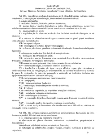 47
Seção XXVIII
Da Base de Cálculo da Construção Civil,
Serviços Técnicos, Auxiliares, Consultoria Técnica e Projetos de Engenharia
Art. 130. Consideram-se obras de construção civil, obras hidráulicas, elétricas e outras
semelhantes, a execução por administração, empreitada ou subempreitada de:
I - prédio, edificações;
II - rodovias, ferrovias, hidrovias, portos e aeroportos;
III - pontes, túneis, viadutos, logradouros e outras obras de urbanização, inclusive os
trabalhos concernentes às estruturas inferiores e superiores de estradas e obras de arte;
IV - pavimentação em geral;
V - regularização de leitos ou perfis de rios, inclusive canais de drenagem ou de
irrigação;
VI - sistemas de abastecimento de água e saneamento em geral, poços artesianos,
semi-artesianos ou manilhados;
VII - barragens e diques;
VIII - instalações de sistemas de telecomunicações;
IX - refinarias, oleodutos, gasodutos e sistema de distribuição de combustíveis líquidos
e gasosos;
X - sistemas de produção e distribuição de energia elétrica;
XI - montagens de estruturas em geral;
XII - escavações, aterros, desmontes, rebaixamento de lençol freático, escoramentos e
drenagens, sondagens, perfurações e demolições;
XIII - revestimento e pintura de pisos, tetos, paredes, forros e divisórias;
XIV - impermeabilização, isolamentos térmicos e acústicos;
XV - instalações e ligações de água, energia elétrica, vapor, gás, elevadores e
condicionadores de ar, de refrigeração, de ar comprimido, de sistemas de condução e exaustão
de gases de combustão, de detecção, prevenção e contenção de incêndios, inclusive dos
equipamentos relacionados com esses serviços;
XVI - terraplenagens, enrocamentos e derrocamentos;
XVII - dragagens;
XVIII - estaqueamentos e fundações;
XIX - implantação de sinalização em estradas e rodovias;
XX - divisórias;
XXI - serviços de carpintaria, de esquadrias, armações e telhados;
XXII – serralheria, vidraçaria e marmoraria;
XXIII – concretagem e alvenaria;
XIV – a construção de jardins, iluminação externa, casa de guarda e outros de mesma
natureza;
XXV – construção quadras de esportes, piscinas e assemelhados;
XXVI – outros serviços diretamente relacionados com obras hidráulicas, elétricas, de
construção civil e congêneres.
Art. 131. São serviços essenciais, auxiliares ou complementares da execução de obras
de construção civil, hidráulicas e outras semelhantes:
I - os seguintes serviços de engenharia consultiva:
a) elaboração de planos diretores, estimativas orçamentárias, programação e
planejamento;
b) estudos de viabilidade técnica, econômica e financeira;
c) elaboração de anteprojetos, projetos básicos, projetos executivos e cálculos de
engenharia;
 