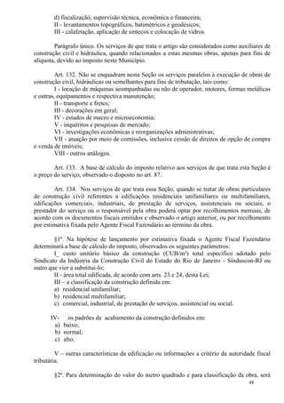 48
d) fiscalização, supervisão técnica, econômica e financeira;
II - levantamentos topográficos, batimétricos e geodésicos;
III - calafetação, aplicação de sintecos e colocação de vidros.
Parágrafo único. Os serviços de que trata o artigo são considerados como auxiliares de
construção civil e hidráulica, quando relacionados a estas mesmas obras, apenas para fins de
alíquota, devido ao imposto neste Município.
Art. 132. Não se enquadram nesta Seção os serviços paralelos à execução de obras de
construção civil, hidráulicas ou semelhantes para fins de tributação, tais como:
I - locação de máquinas acompanhadas ou não de operador, motores, formas metálicas
e outras, equipamentos e respectiva manutenção;
II - transporte e fretes;
III - decorações em geral;
IV - estudos de macro e microeconomia;
V - inquéritos e pesquisas de mercado;
VI - investigações econômicas e reorganizações administrativas;
VII - atuação por meio de comissões, inclusive cessão de direitos de opção de compra
e venda de imóveis;
VIII - outros análogos.
Art. 133. A base de cálculo do imposto relativo aos serviços de que trata esta Seção é
o preço do serviço, observado o disposto no art. 87.
Art. 134. Nos serviços de que trata essa Seção, quando se tratar de obras particulares
de construção civil referentes a edificações residenciais unifamiliares ou multifamiliares,
edificações comerciais, industriais, de prestação de serviços, assistenciais ou sociais, o
prestador do serviço ou o responsável pela obra poderá optar por recolhimentos mensais, de
acordo com os documentos fiscais emitidos e observado o artigo anterior, ou por recolhimento
por estimativa fixada pelo Agente Fiscal Fazendário ao término da obra.
§1º. Na hipótese de lançamento por estimativa fixada o Agente Fiscal Fazendário
determinará a base de cálculo do imposto, observados os seguintes parâmetros:
I_ custo unitário básico da construção (CUB/m²) total específico adotado pelo
Sindicato da Indústria da Construção Civil do Estado do Rio de Janeiro - Sinduscon-RJ ou
outro que vier a substituí-lo;
II - área total edificada, de acordo com arts. 23 e 24, desta Lei;
III – a classificação da construção definida em:
a) residencial unifamiliar;
b) residencial multifamiliar;
c) comercial, industrial, de prestação de serviços, assistencial ou social.
IV- os padrões de acabamento da construção definidos em:
a) baixo;
b) normal;
c) alto.
V – outras características da edificação ou informações a critério da autoridade fiscal
tributária.
§2º. Para determinação do valor do metro quadrado e para classificação da obra, será
 