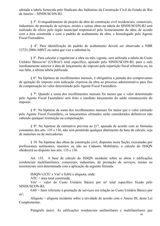 49
adotada a tabela fornecida pelo Sindicato das Indústrias da Construção Civil do Estado do Rio
de Janeiro – SINDUSCON-RJ.
§ 3º. O enquadramento do projeto da obra de construção civil residenciais, comerciais,
industriais, de prestação de serviços, mistos e outras obras na tabela do SINDUSCON-RJ será
realizado de ofício pelo órgão municipal responsável pelo licenciamento da obra, de acordo
com a área construída e com o padrão de acabamento da obra, e homologado pelo Agente
Fiscal Fazendário.
§ 4º. Para identificação do padrão de acabamento deverá ser observada a NBR
12721:2006-ABNT ou outra que vier a substituí-la.
§ 5º. Para calcular e regularizar a obra no mês vigente, será utilizada a tabela do Custo
Unitário Básico/m² (CUB/m²) total específico, apurado pelo SINDUSCON-RJ, para o mês
imediatamente anterior à data de lançamento do imposto pela repartição fiscal tributária ou, na
sua falta, a última tabela publicada.
§ 6º. Na hipótese de recolhimentos mensais, é obrigatória a juntada dos comprovantes
de quitação do imposto com indicação expressa da obra ao processo administrativo para fins
de compensação no valor determinado pelo Agente Fiscal Fazendário.
§ 7º. Quando a soma dos recolhimentos mensais for menor que o valor determinado
pelo Agente Fiscal Fazendário será feito o imediato lançamento do saldo remanescente do
imposto.
§ 8º. Na hipótese da soma dos recolhimentos mensais for maior que o valor estimado
pelo Agente Fiscal Fazendário, os lançamentos efetuados serão considerados definitivos não
cabendo qualquer restituição ou compensação.
§ 9º. Na hipótese da estimativa prevista no §1º, apurada de acordo com as fórmulas
constantes dos arts. 135 e 136, não será permitido qualquer abatimento da base de cálculo, seja
de materiais ou de mercadorias.
§ 10. Na hipótese das obras de construção civil, dispostas nesta Seção, executadas por
profissionais autônomos, inscritos ou não no Cadastro Mobiliário, o cálculo do ISSQN
obedecerá ao disposto nos arts. 135 e 136.
Art. 135. A base de cálculo do ISSQN incidente sobre as obras e edificações
residenciais multifamiliares, comerciais, industriais, de prestação de serviços, mistas ou
assistenciais será determinada com a aplicação da seguinte fórmula:
ISSQN=(ATC x Vm² x 0,60) x alíquota, onde:
ATC = área total construída;
Vm² = valor do Custo Unitário Básico por m² total específico fixado pelo
SINDUSCON-RJ;
0,60 = fator referente à prestação de serviços em relação ao Custo Unitário Básico por
m²;
Alíquota = alíquota incidente sobre a atividade de acordo com o Anexo III, desta Lei
Complementar.
Parágrafo único. As edificações residenciais unifamiliares e multifamiliares que
 