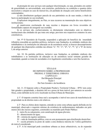 5
d) prestação de seus serviços sem qualquer discriminação, ou seja, prestados em caráter
de generalidade ou universalidade, sem restrições, preferências ou condições a quantos deles
necessitem e estejam no caso de merecê-los, em paridade de situação com outros beneficiários
contemplados;
e) não distribuírem qualquer parcela de seu patrimônio ou de suas rendas, a título de
lucro ou participação no seu resultado;
f) aplicarem integralmente, no País, os seus recursos na manutenção dos seus objetivos
institucionais;
g) mantiverem escrituração de suas receitas e despesas em livros revestidos de
formalidades capazes de assegurar sua exatidão;
h) os serviços são, exclusivamente, os diretamente relacionados com os objetivos
institucionais das entidades de que trata este artigo, previstos nos respectivos estatutos ou atos
constitutivos.
Art. 9º O Secretário de Fazenda, suspenderá a aplicação do benefício da imunidade
tributária concedida aos partidos políticos, inclusive suas fundações, às entidades sindicais dos
trabalhadores e às instituições de educação ou de assistência social, se houver descumprimento
de qualquer das disposições contidas nas alíneas "a", "b", "c", "d", "e", "f", "g" e "h" do inciso
I, do artigo anterior.
Art. 10. Os partidos políticos, inclusive suas fundações, as entidades sindicais dos
trabalhadores e as instituições de educação ou de assistência social somente gozarão da
imunidade, quando se tratar de sociedades civis legalmente constituídas e sem fins lucrativos.
TÍTULO II
DO IMPOSTO SOBRE A PROPRIEDADE
PREDIAL E TERRITORIAL URBANA
CAPÍTULO I
Da Obrigação Principal
Seção I
Do Fato Gerador e da Incidência
Art. 11. O Imposto sobre a Propriedade Predial e Territorial Urbana – IPTU tem como
fato gerador a propriedade, o domínio útil ou a posse de bem imóvel, por natureza ou acessão
física, como definido na lei civil, localizado na Zona Urbana do Município.
§ 1°. O imposto constitui ônus real e acompanha o imóvel nos casos de transferência de
propriedade ou de direitos reais a ele relativos.
§ 2°. Para os efeitos deste imposto, entende-se como zona urbana aquela definida em lei
municipal, observado o requisito mínimo da existência de melhoramentos indicados em pelo
menos dois dos incisos seguintes, construídos ou mantidos pelo Poder Público:
I – meio-fio ou calçamento, com canalização de águas pluviais;
II – abastecimento de água;
III – sistema de esgotos sanitários;
IV – rede de iluminação pública, com ou sem posteamento para distribuição domiciliar;
V – escola primária ou posto de saúde a uma distância máxima de 3 (três) quilômetros
do imóvel considerado.
§ 3º. A lei municipal pode considerar urbanas as áreas urbanizáveis, ou de expansão
 