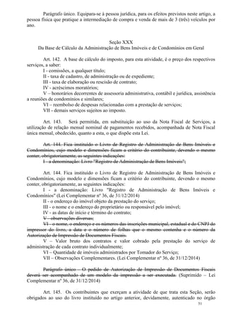 51
Parágrafo único. Equipara-se à pessoa jurídica, para os efeitos previstos neste artigo, a
pessoa física que pratique a intermediação de compra e venda de mais de 3 (três) veículos por
ano.
Seção XXX
Da Base de Cálculo da Administração de Bens Imóveis e de Condomínios em Geral
Art. 142. A base de cálculo do imposto, para esta atividade, é o preço dos respectivos
serviços, a saber:
I - comissões, a qualquer título;
II - taxa de cadastro, de administração ou de expediente;
III - taxa de elaboração ou rescisão de contrato;
IV - acréscimos moratórios;
V – honorários decorrentes de assessoria administrativa, contábil e jurídica, assistência
a reuniões de condomínios e similares;
VI – reembolso de despesas relacionadas com a prestação de serviços;
VII - demais serviços sujeitos ao imposto.
Art. 143. Será permitida, em substituição ao uso da Nota Fiscal de Serviços, a
utilização de relação mensal nominal de pagamentos recebidos, acompanhada de Nota Fiscal
única mensal, obedecido, quanto a esta, o que dispõe esta Lei.
Art. 144. Fica instituído o Livro de Registro de Administração de Bens Imóveis e
Condomínios, cujo modelo e dimensões ficam a critério do contribuinte, devendo o mesmo
conter, obrigatoriamente, as seguintes indicações:
I - a denominação: Livro "Registro de Administração de Bens Imóveis";
Art. 144. Fica instituído o Livro de Registro de Administração de Bens Imóveis e
Condomínios, cujo modelo e dimensões ficam a critério do contribuinte, devendo o mesmo
conter, obrigatoriamente, as seguintes indicações:
I - a denominação: Livro "Registro de Administração de Bens Imóveis e
Condomínios" (Lei Complementar nº 36, de 31/12/2014)
II - o endereço do imóvel objeto da prestação do serviço;
III - o nome e o endereço do proprietário ou responsável pelo imóvel;
IV - as datas de início e término do contrato;
V - observações diversas;
VI - o nome, o endereço e os números das inscrições municipal, estadual e do CNPJ do
impressor do livro, a data e o número de folhas que o mesmo contenha e o número da
Autorização de Impressão de Documentos Fiscais.
V – Valor bruto dos contratos e valor cobrado pela prestação do serviço de
administração de cada contrato individualmente;
VI – Quantidade de imóveis administrados por Tomador do Serviço;
VII – Observações Complementares. (Lei Complementar nº 36, de 31/12/2014)
Parágrafo único - O pedido de Autorização de Impressão de Documentos Fiscais
deverá ser acompanhado de um modelo da impressão a ser executada. (Suprimido – Lei
Complementar nº 36, de 31/12/2014)
Art. 145. Os contribuintes que exerçam a atividade de que trata esta Seção, serão
obrigados ao uso do livro instituído no artigo anterior, devidamente, autenticado no órgão
 