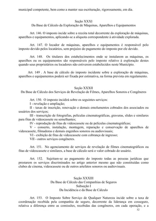 52
municipal competente, bem como a manter sua escrituração, rigorosamente, em dia.
Seção XXXI
Da Base de Cálculo da Exploração de Máquinas, Aparelhos e Equipamentos
Art. 146. O imposto incide sobre a receita total decorrente da exploração de máquinas,
aparelhos e equipamentos, aplicando-se a alíquota correspondente à atividade explorada.
Art. 147. O locador de máquinas, aparelhos e equipamentos é responsável pelo
imposto devido pelos locatários, sem prejuízo do pagamento do imposto por ele devido.
Art. 148. Os titulares dos estabelecimentos onde se instalarem as máquinas, os
aparelhos ou os equipamentos são responsáveis pelo imposto relativo à exploração destes
quando seus proprietários ou locadores não estiverem estabelecidos neste Município.
Art. 149 . A base de cálculo do imposto incidente sobre a exploração de máquinas,
aparelhos e equipamentos poderá ser fixada por estimativa, na forma prevista em regulamento.
Seção XXXII
Da Base de Cálculo dos Serviços de Revelação de Filmes, Aparelhos Sonoros e Congêneres
Art. 150. O imposto incidirá sobre os seguintes serviços:
I - revelação e ampliação;
II - taxas de inscrição, renovação e demais emolumentos cobrados dos associados ou
usuários dos serviços;
III - transcrição de fotografias, películas cinematográficas, gravuras, slides e similares
para fitas de videocassete ou semelhantes;
IV - reprodução de fitas de videocassete ou de películas cinematográficas;
V - conserto, instalação, montagem, reparação e conservação de aparelhos de
videocassete, filmadoras e demais engenhos sonoros ou audiovisuais;
VI - exibição de fitas de videocassete com cobrança de ingresso;
VII - outros serviços congêneres.
Art. 151. No agenciamento de serviços de revelação de filmes cinematográficos ou
fitas de videocassete e similares, a base de cálculo será o valor cobrado do usuário.
Art. 152. Sujeitam-se ao pagamento do imposto todas as pessoas jurídicas que
prestarem os serviços discriminados no artigo anterior mesmo que não constituídas como
clubes de cinema, videocassete ou de outros artefatos sonoros ou audiovisuais.
Seção XXXIII
Da Base de Cálculo das Companhias de Seguros
Subseção I
Da Incidência e da Base de Cálculo
Art. 153. O Imposto Sobre Serviço de Qualquer Natureza incide sobre a taxa de
coordenação recebida pela companhia de seguro, decorrente da liderança em cosseguro,
relativa a diferença entre as comissões, recebidas das congêneres, em cada operação, e a
 