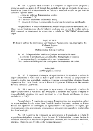 55
Art. 160. A agência, filial e sucursal e a companhia de seguro ficam obrigadas a
promover, dentro do prazo de 30 (trinta) dias, contados da data da prestação do serviço, a
inscrição de pessoa física não cadastrada na Prefeitura, através de relação na qual deverão
constar os seguintes dados:
I – o nome e o endereço do prestador de serviço;
II – o número do C.P.F;
III - a atividade autônoma e a sua data de início;
IV – no caso de profissão regulamentada, o número de documento de identificação.
Parágrafo único. A relação referendada no presente artigo deverá ser apresentada, em 2
(duas) vias, ao Órgão responsável pelo Cadastro, sendo que uma via será devolvida à agência,
filial e sucursal ou à companhia de seguro, com o carimbo de "RECEBIDO" do designado
órgão.
Seção XXXVIII
Da Base de Cálculo das Empresas de Corretagem, de Agencianento e de Angariação e dos
Clubes de Seguros
Subseção I
Da Incidência e da Base de Cálculo
Art. 161. O Imposto Sobre Serviço de Qualquer Natureza incide sobre:
I - a comissão de corretagem, de agenciamento e de angariação de seguros;
II - a remuneração sobre comissão relativa a serviços prestados;
III - a comissão auferida por sócios ou dirigentes das empresas e dos clubes.
Subseção II
Das Obrigações Acessórias
Art. 162. A empresa de corretagem, de agenciamento e de angariação e o clube de
seguro substituirão a Nota Fiscal de Serviço pelo recibo de comissão ou comprovante do
respectivo crédito, para as atividades sujeitas ao regime de responsabilidade tributária, ficando
dispensados dos Livros Fiscais, exceto o Livro de Registro de Utilização de Documentos
Fiscais e Termos de Ocorrências.
Art. 163. A empresa de corretagem, de agenciamento e de angariação e o clube de
seguro deverão emitir a Nota Fiscal de Serviço para as atividades não sujeitas ao regime de
responsabilidade tributária, bem como escriturar os Livros Fiscais, recolhendo, no prazo
estabelecido, o ISSQN.
Parágrafo único. A empresa de corretagem, de agenciamento e de angariação e o clube
de seguro também deverão emitir Nota Fiscal de Serviço, bem como escriturar os Livros
Fiscais, nas operações de corretagem, de agenciamento e de angariação de seguro, que
realizarem com outras empresas não seguradoras ou com empresas seguradoras estabelecidas
fora deste Município.
Art. 164. A empresa de corretagem, de agenciamento e de angariação e o clube de
seguro ficam obrigados a promover, dentro do prazo de 30 (trinta) dias, contados da data de
admissão, a inscrição de pessoas físicas prepostas de corretores, não cadastradas na Prefeitura,
através de relação na qual deverão constar os seguintes dados:
 