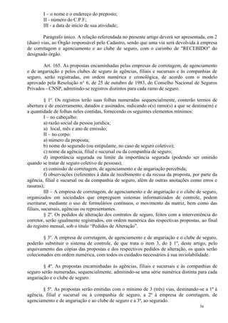 56
I – o nome e o endereço do preposto;
II - número do C.P.F;
III - a data de início de sua atividade;
Parágrafo único. A relação referendada no presente artigo deverá ser apresentada, em 2
(duas) vias, ao Órgão responsável pelo Cadastro, sendo que uma via será devolvida à empresa
de corretagem e agenciamento e ao clube de seguro, com o carimbo de "RECEBIDO" do
designado órgão.
Art. 165. As propostas encaminhadas pelas empresas de corretagem, de agenciamento
e de angariação e pelos clubes de seguro às agências, filiais e sucursais e às companhias de
seguro, serão registradas, em ordem numérica e cronológica, de acordo com o modelo
aprovado pela Resolução n° 6, de 25 de outubro de 1983, do Conselho Nacional de Seguros
Privados - CNSP, admitindo-se registros distintos para cada ramo de seguro.
§ 1º. Os registros terão suas folhas numeradas sequencialmente, conterão termos de
abertura e de encerramento, datados e assinados, indicando o(s) ramo(s) a que se destina(m) e
a quantidade de folhas neles contidas, fornecendo os seguintes elementos mínimos:
I – no cabeçalho:
a) razão social da pessoa jurídica;
a) local, mês e ano de emissão;
II – no corpo:
a) número da proposta;
b) nome do segurado (ou estipulante, no caso de seguro coletivo);
c) nome da agência, filial e sucursal ou da companhia de seguro;
d) importância segurada ou limite da importância segurada (podendo ser omitido
quando se tratar de seguro coletivo de pessoas);
e) comissão de corretagem, de agenciamento e de angariação percebida;
f) observações (referentes à data de recebimento e da recusa da proposta, por parte da
agência, filial e sucursal ou da companhia de seguro, além de outras anotações como erros e
rasuras);
III – A empresa de corretagem, de agenciamento e de angariação e o clube de seguro,
organizados em sociedades que empreguem sistemas informatizados de controle, podem
escriturar, mediante o uso de formulários contínuos, o movimento da matriz, bem como das
filiais, sucursais, agências ou representantes.
§ 2º. Os pedidos de alteração dos contratos de seguro, feitos com a interveniência do
corretor, serão igualmente registrados, em ordem numérica das respectivas propostas, ao final
do registro mensal, sob o título “Pedidos de Alteração”.
§ 3º. A empresa de corretagem, de agenciamento e de angariação e o clube de seguro,
poderão substituir o sistema de controle, de que trata o item 3, do § 1º, deste artigo, pelo
arquivamento das cópias das propostas e dos respectivos pedidos de alteração, os quais serão
colecionados em ordem numérica, com todos os cuidados necessários à sua inviolabilidade.
§ 4º. As propostas encaminhadas às agências, filiais e sucursais e às companhias de
seguro serão numeradas, sequencialmente, admitindo-se uma série numérica distinta para cada
angariação e o clube de seguro.
§ 5º. As propostas serão emitidas com o mínimo de 3 (três) vias, destinando-se a 1ª à
agência, filial e sucursal ou à companhia de seguro, a 2ª à empresa de corretagem, de
agenciamento e de angariação e ao clube de seguro e a 3ª, ao segurado.
 