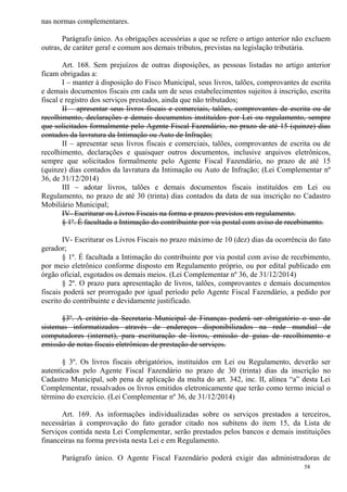 58
nas normas complementares.
Parágrafo único. As obrigações acessórias a que se refere o artigo anterior não excluem
outras, de caráter geral e comum aos demais tributos, previstas na legislação tributária.
Art. 168. Sem prejuízos de outras disposições, as pessoas listadas no artigo anterior
ficam obrigadas a:
I – manter à disposição do Fisco Municipal, seus livros, talões, comprovantes de escrita
e demais documentos fiscais em cada um de seus estabelecimentos sujeitos à inscrição, escrita
fiscal e registro dos serviços prestados, ainda que não tributados;
II – apresentar seus livros fiscais e comerciais, talões, comprovantes de escrita ou de
recolhimento, declarações e demais documentos instituídos por Lei ou regulamento, sempre
que solicitados formalmente pelo Agente Fiscal Fazendário, no prazo de até 15 (quinze) dias
contados da lavratura da Intimação ou Auto de Infração;
II – apresentar seus livros fiscais e comerciais, talões, comprovantes de escrita ou de
recolhimento, declarações e quaisquer outros documentos, inclusive arquivos eletrônicos,
sempre que solicitados formalmente pelo Agente Fiscal Fazendário, no prazo de até 15
(quinze) dias contados da lavratura da Intimação ou Auto de Infração; (Lei Complementar nº
36, de 31/12/2014)
III – adotar livros, talões e demais documentos fiscais instituídos em Lei ou
Regulamento, no prazo de até 30 (trinta) dias contados da data de sua inscrição no Cadastro
Mobiliário Municipal;
IV- Escriturar os Livros Fiscais na forma e prazos previstos em regulamento.
§ 1º. É facultada a Intimação do contribuinte por via postal com aviso de recebimento.
IV- Escriturar os Livros Fiscais no prazo máximo de 10 (dez) dias da ocorrência do fato
gerador;
§ 1º. É facultada a Intimação do contribuinte por via postal com aviso de recebimento,
por meio eletrônico conforme disposto em Regulamento próprio, ou por edital publicado em
órgão oficial, esgotados os demais meios. (Lei Complementar nº 36, de 31/12/2014)
§ 2º. O prazo para apresentação de livros, talões, comprovantes e demais documentos
fiscais poderá ser prorrogado por igual período pelo Agente Fiscal Fazendário, a pedido por
escrito do contribuinte e devidamente justificado.
§3º. A critério da Secretaria Municipal de Finanças poderá ser obrigatório o uso de
sistemas informatizados através de endereços disponibilizados na rede mundial de
computadores (internet), para escrituração de livros, emissão de guias de recolhimento e
emissão de notas fiscais eletrônicas de prestação de serviços.
§ 3º. Os livros fiscais obrigatórios, instituídos em Lei ou Regulamento, deverão ser
autenticados pelo Agente Fiscal Fazendário no prazo de 30 (trinta) dias da inscrição no
Cadastro Municipal, sob pena de aplicação da multa do art. 342, inc. II, alínea “a” desta Lei
Complementar, ressalvados os livros emitidos eletronicamente que terão como termo inicial o
término do exercício. (Lei Complementar nº 36, de 31/12/2014)
Art. 169. As informações individualizadas sobre os serviços prestados a terceiros,
necessárias à comprovação do fato gerador citado nos subitens do item 15, da Lista de
Serviços contida nesta Lei Complementar, serão prestados pelos bancos e demais instituições
financeiras na forma prevista nesta Lei e em Regulamento.
Parágrafo único. O Agente Fiscal Fazendário poderá exigir das administradoras de
 