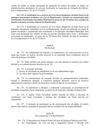 59
cartões de crédito ou débito declaração de operações de cartões de crédito ou débito em
estabelecimentos prestadores de serviços localizados no município de Armação dos Búzios.
(Lei Complementar nº 36, de 31/12/2014)
Art. 170. A inutilização ou o extravio de livro fiscal obrigatório, de talão fiscal ou de
quaisquer documentos instituídos em Lei ou Regulamento, deverão ser comunicados pelo
contribuinte à Fiscalização Fazendária Municipal no prazo de até 30 (trinta) dias contados da
data de ocorrência, na forma disposta em Regulamento.
Art. 170. A inutilização ou o extravio de livro fiscal obrigatório, de talão fiscal ou de
quaisquer documentos instituídos em Lei ou Regulamento, deverá ser publicado em jornal de
grande circulação e comunicado pelo contribuinte à Fiscalização Fazendária Municipal, bem
como com declaração dos tributos devidos no período abrangido pelos livros e documentos
extraviados ou inutilizados, no prazo de até 30 (trinta) dias contados da data de ocorrência.
(Lei Complementar nº 36, de 31/12/2014)
Seção II
Da Inscrição
Art. 171. Os contribuintes do imposto e os responsáveis, nos casos previstos em Lei,
ainda que imunes ou isentos, deverão inscrever-se na repartição fiscal competente antes do
início de quaisquer atividades.
Art. 172. Serão inscritos em caráter precário, caso não possam se inscrever em caráter
definitivo, os estabelecimentos descritos no art. 56.
Art. 173. A inscrição será feita:
I – através de solicitação do contribuinte ou do seu representante legal,
II – de ofício, pelo Agente Fiscal Fazendário.
Art. 174. As características de inscrição deverão ser permanentemente atualizadas,
ficando o contribuinte obrigado a comunicar qualquer alteração, através de processo
administrativo específico, dentro de trinta dias a contar da data de sua ocorrência.
Art. 175. O contribuinte é obrigado a comunicar a paralisação ou encerramento de
atividades à repartição fiscal competente, no prazo de até trinta dias contados da data do fato.
Art. 176. O Agente Fiscal Fazendário poderá cancelar de ofício a inscrição do
contribuinte caso fique constatado o término das atividades, na forma prevista em
regulamento.
Art. 177. A anotação da paralisação ou do encerramento das atividades do sujeito
passivo não implica a quitação de quaisquer débitos existentes de sua responsabilidade.
Seção III
Do Lançamento e do Recolhimento
Art. 178. O lançamento do Imposto Sobre Serviços de Qualquer Natureza será feito:
I – por homologação, nos caso em que o pagamento mensal é efetuado pelo
 