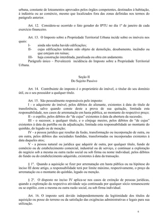 6
urbana, constante de loteamentos aprovados pelos órgãos competentes, destinados à habitação,
à indústria ou ao comércio, mesmo que localizados fora das zonas definidas nos termos do
parágrafo anterior.
Art. 12. Considera-se ocorrido o fato gerador do IPTU no dia 1º de janeiro de cada
exercício financeiro.
Art. 13. O Imposto sobre a Propriedade Territorial Urbana incide sobre os imóveis nos
quais:
I- ainda não tenha havido edificações;
II- cujas edificações tenham sido objeto de demolição, desabamento, incêndio ou
que estejam em ruínas;
III- haja construção interditada, paralisada ou obra em andamento.
Parágrafo único – Prevalecerá incidência do Imposto sobre a Propriedade Territorial
Urbana.
Seção II
Do Sujeito Passivo
Art. 14. Contribuinte do imposto é o proprietário do imóvel, o titular do seu domínio
útil, ou o seu possuidor a qualquer título.
Art. 15. São pessoalmente responsáveis pelo imposto:
I - o adquirente do imóvel, pelos débitos do alienante, existentes à data do título de
transferência, salvo quando conste deste a prova de sua quitação, limitada esta
responsabilidade, nos casos de arrematação em hasta pública, ao montante do respectivo preço;
II - o espólio, pelos débitos do “de cujus” existentes à data da abertura da sucessão;
III - o sucessor, a qualquer título, e o cônjuge meeiro, pelos débitos do “de cujus”
existentes à data da partilha ou da adjudicação, limitada esta responsabilidade ao montante do
quinhão, do legado ou de meação;
IV - a pessoa jurídica que resultar da fusão, transformação ou incorporação de outra, ou
em outra, pelos débitos das sociedades fundidas, transformadas ou incorporadas existentes à
data daqueles atos;
V - a pessoa natural ou jurídica que adquirir de outra, por qualquer título, fundo de
comércio ou de estabelecimento comercial, industrial ou de serviço, e continuar a exploração
do negócio sob a mesma ou outra razão social ou sob firma ou nome individual, pelos débitos
do fundo ou do estabelecimento adquirido, existentes à data da transação.
§ 1º. Quando a aquisição se fizer por arrematação em hasta pública ou na hipótese do
inciso III deste artigo, a responsabilidade terá por limite máximo, respectivamente, o preço da
arrematação ou o montante do quinhão, legado ou menção.
§ 2º. O disposto no inciso IV aplica-se nos casos de extinção de pessoas jurídicas,
quando a exploração da respectiva atividade seja continuada por qualquer sócio remanescente
ou se espólio, com a mesma ou outra razão social, ou sob firma individual.
Art. 16. O imposto será devido independentemente da legitimidade dos títulos de
aquisição ou posse do terreno ou da satisfação das exigências administrativas e legais para sua
utilização.
 