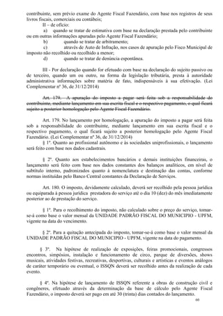 60
contribuinte, sem prévio exame do Agente Fiscal Fazendário, com base nos registros de seus
livros fiscais, comerciais ou contábeis;
II – de ofício:
a) quando se tratar de estimativa com base na declaração prestada pelo contribuinte
ou em outras informações apuradas pelo Agente Fiscal Fazendário;
b) quando se tratar de arbitramento;
c) através de Auto de Infração, nos casos de apuração pelo Fisco Municipal de
imposto não recolhido ou recolhido a menor;
d) quando se tratar de denúncia espontânea.
III - Por declaração quando for efetuado com base na declaração do sujeito passivo ou
de terceiro, quando um ou outro, na forma da legislação tributária, presta à autoridade
administrativa informações sobre matéria de fato, indispensáveis à sua efetivação. (Lei
Complementar nº 36, de 31/12/2014)
Art. 179. A apuração do imposto a pagar será feita sob a responsabilidade do
contribuinte, mediante lançamento em sua escrita fiscal e o respectivo pagamento, o qual ficará
sujeito a posterior homologação pelo Agente Fiscal Fazendário.
Art. 179. No lançamento por homologação, a apuração do imposto a pagar será feita
sob a responsabilidade do contribuinte, mediante lançamento em sua escrita fiscal e o
respectivo pagamento, o qual ficará sujeito a posterior homologação pelo Agente Fiscal
Fazendário. (Lei Complementar nº 36, de 31/12/2014)
§ 1º. Quanto ao profissional autônomo e às sociedades uniprofissionais, o lançamento
será feito com base nos dados cadastrais.
§ 2º. Quanto aos estabelecimentos bancários e demais instituições financeiras, o
lançamento será feito com base nos dados constantes dos balanços analíticos, em nível de
subtítulo interno, padronizados quanto à nomenclatura e destinação das contas, conforme
normas instituídas pelo Banco Central constantes da Declaração de Serviços.
Art. 180. O imposto, devidamente calculado, deverá ser recolhido pela pessoa jurídica
ou equiparada à pessoa jurídica prestadora do serviço até o dia 10 (dez) do mês imediatamente
posterior ao de prestação do serviço.
§ 1º. Para o recolhimento do imposto, não calculado sobre o preço do serviço, tomar-
se-á como base o valor mensal da UNIDADE PADRÃO FISCAL DO MUNICIPIO - UPFM,
vigente na data do vencimento.
§ 2º. Para a quitação antecipada do imposto, tomar-se-á como base o valor mensal da
UNIDADE PADRÃO FISCAL DO MUNICIPIO - UPFM, vigente na data do pagamento.
§ 3º. Na hipótese de realização de exposições, feiras promocionais, congressos
encontros, simpósios, instalação e funcionamento de circo, parque de diversões, shows
musicais, atividades festivas, recreativas, desportivas, culturais e artísticas e eventos análogos
de caráter temporário ou eventual, o ISSQN deverá ser recolhido antes da realização de cada
evento.
§ 4º. Na hipótese de lançamento de ISSQN referente a obras de construção civil e
congêneres, efetuado através da determinação da base de cálculo pelo Agente Fiscal
Fazendário, o imposto deverá ser pago em até 30 (trinta) dias contados do lançamento.
 