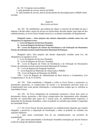 61
Art. 181. O imposto será recolhido:
I - pelo prestador de serviço, através de DAM;
II - pelo tomador de serviço, através de documento de arrecadação para o ISSQN retido
na fonte.
Seção IV
Dos Livros em Geral
Art. 182. Os contribuintes, que tenham por objeto o exercício de atividade em que o
imposto é devido sobre o preço do serviço ou receita bruta, deverão manter, para cada um dos
estabelecimentos, os livros fiscais listados nesta Lei e os demais instituídos em Regulamento.
Parágrafo único – Sem prejuízo das demais disposições contidas nesta Lei, são
obrigatórios os seguintes Livros:
I – Livro de Registro de Serviços Prestados;
II – Livro de Registro de Serviços Tomados;
III – Livro de Registro de Termo de Ocorrências e de Utilização de Doumentos
Fiscais, de utilização exclusiva pela Secretaria Municipal de Finanças;
Parágrafo único. Sem prejuízo das demais disposições contidas nesta Lei, são
obrigatórios os seguintes Livros:
I – Livro de Registro de Serviços Prestados;
II – Livro de Registro de Serviços Tomados;
III – Livro de Registro de Termo de Ocorrências e de Utilização de Documentos
Fiscais, de utilização exclusiva pela Secretaria Municipal de Finanças;
IV – Livro de Registro de Ocupação Hoteleira;
V – Livro Registro de Matrículas de Alunos para o ISSQN;
VII – Livro de Registro de Retenções do ISSQN;
VIII – Livro de Registro de Administração de Bens Imóveis e Condomínios. (Lei
Complementar nº 36, de 31/12/2014)
Art. 183. Todo contribuinte é obrigado a exibir os livros fiscais e comerciais, os
documentos gerenciais, os comprovantes da escrita e os documentos previstos nesta Lei
Complementar bem como prestar informações e esclarecimentos sempre que os solicitem as
Autoridades Fiscais.
Art. 184. Os livros obrigatórios de escrituração comercial e fiscal, bem como os
documentos fiscais, gerenciais e não fiscais comprovantes dos lançamentos neles efetuados
deverão ser conservados pelo prazo de 5 (cinco) anos, no estabelecimento respectivo, à
disposição da fiscalização fazendária, e dele só poderão ser retirados para atender à requisição
da Autoridade Fiscal.
§ 1º. Os Livros Fiscais deverão permanecer no estabelecimento daqueles que estejam
obrigados a possuí-los, à disposição da fiscalização, e deles só poderão ser retirados nas
seguintes hipóteses:
I – para serem escriturados fora de seu estabelecimento, em escritório de
contabilidade;
II – para serem apresentados à fiscalização fazendária municipal que deverá fornecer
recibo de entrega devidamente datado;
 