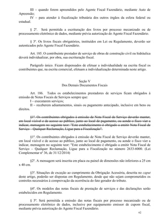 62
III – quando forem apreendidos pelo Agente Fiscal Fazendário, mediante Auto de
Apreensão;
IV – para atender à fiscalização tributária dos outros órgãos da esfera federal ou
estadual.
§ 2º. Será permitida a escrituração dos livros por processo mecanizado ou de
processamento eletrônico de dados, mediante prévia autorização do Agente Fiscal Fazendário.
§ 3º. Os livros fiscais obrigatórios, instituídos em Lei ou Regulamento, deverão ser
autenticados pelo Agente Fiscal Fazendário.
Art. 185. O contribuinte prestador de serviço de obras de construção civil ou hidráulica
deverá individualizar, por obra, sua escrituração fiscal.
Parágrafo único. Ficam dispensados de efetuar a individualidade na escrita fiscal os
contribuintes que, na escrita comercial, efetuam a individualização determinada neste artigo.
Seção V
Dos Demais Documentos Fiscais
Art. 186. Todos os estabelecimentos prestadores de serviços ficam obrigados à
emissão de Notas Fiscais de Serviços sempre que:
I – executarem serviços;
II – receberem adiantamentos, sinais ou pagamento antecipado, inclusive em bens ou
direitos.
§1º. Os contribuintes obrigados à emissão de Nota Fiscal de Serviço deverão manter,
em local visível e de acesso ao público, junto ao local de pagamento, ou aonde o fisco vier a
indicar, mensagem no seguinte teor: "Este estabelecimento é obrigado a emitir Nota Fiscal de
Serviço – Qualquer Reclamação, Ligue para a Fiscalização".
§1º. Os contribuintes obrigados à emissão de Nota Fiscal de Serviço deverão manter,
em local visível e de acesso ao público, junto ao local de pagamento, ou aonde o fisco vier a
indicar, mensagem no seguinte teor: "Este estabelecimento é obrigado a emitir Nota Fiscal de
Serviço – Qualquer Reclamação, Ligue para a Fiscalização no número 2633-6000. (Lei
Complementar nº 36, de 31/12/2014)
§2º. A mensagem será inscrita em placa ou painel de dimensões não inferiores a 25 cm
x 40 cm.
§3º. Situações de exceção ao cumprimento da Obrigação Acessória, descrita no caput
deste artigo, poderão ser dispostas em Regulamento, desde que não sejam comprometidos os
controles necessários à comprovação da ocorrência do fato gerador do tributo.
§4º. Os modelos das notas fiscais de prestação de serviços e das declarações serão
estabelecidos em Regulamento.
§ 5º. Será permitida a emissão das notas fiscais por processo mecanizado ou de
processamento eletrônico de dados, inclusive por equipamento emissor de cupom fiscal,
mediante prévia autorização do Agente Fiscal Fazendário.
 