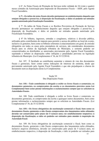 63
§ 6º. As Notas Fiscais de Prestação de Serviços terão validade de 24 (vinte e quatro)
meses contados da Autorização para Impressão de Documentos Fiscais – AIDF, pelo Agente
Fiscal Fazendário.
§ 7º. Os talões de notas fiscais deverão permanecer no estabelecimento daqueles que
estejam obrigados a possuí-los, à disposição da fiscalização, e deles só poderão ser retirados
quando autorizado pela Fiscalização Fazendária.
§ 7º. Os talões de Notas Fiscais e os Recibos Provisórios de Prestação de Serviço
deverão permanecer no estabelecimento daqueles que estejam obrigados a possuí-los, à
disposição da fiscalização, e deles só poderão ser retirados quando autorizado pela
Fiscalização Fazendária.
§ 8º Os bilhetes, ingressos, entradas e congêneres, relativos à diversão pública,
utilizados pelos contribuintes do imposto para permitir o acesso do público ao local do evento,
inclusive os gratuitos, bem como os bilhetes referentes à estacionamentos em geral, de emissão
obrigatória em todos os casos pelos prestadores de serviços, são considerados documentos
fiscais para os efeitos da legislação tributária do Município, e somente poderão ser
comercializados ou distribuídos se autorizados previamente pelo Agente Fiscal Fazendário,
sujeitando o infrator às disposições sobre infrações e penalidades previstas na legislação
tributária do Município. (Lei Complementar nº 36, de 31/12/2014)
Art. 187. É facultado ao contribuinte aumentar o número de vias dos documentos
fiscais e gerenciais, fazer conter outras indicações de interesse do emitente, desde que
previamente autorizado pelo Agente Fiscal Fazendário e que não prejudiquem a clareza do
documento nem as disposições desta Lei Complementar.
Seção VI
Das Disposições Finais
Art. 188. Todo contribuinte é obrigado a exibir os livros fiscais e comerciais, os
documentos gerenciais, os comprovantes da escrita e os documentos previstos nesta Lei
Complementar bem como prestar informações e esclarecimentos sempre que os solicitem as
Autoridades Fiscais.
Art. 188. Todo contribuinte é obrigado a exibir os livros fiscais e comerciais, os
documentos gerenciais, os comprovantes da escrita e quaisquer outros documentos, bem como
prestar informações e esclarecimentos sempre que os solicitem as Autoridades Fiscais. (Lei
Complementar nº 36, de 31/12/2014)
Art. 189. Os livros obrigatórios de escrituração comercial e fiscal, bem como os
documentos fiscais, gerenciais e não fiscais comprovantes dos lançamentos neles efetuados
deverão ser conservados pelo prazo de 5 (cinco) anos, no estabelecimento respectivo, à
disposição da fiscalização, e dele só poderão ser retirados para atender à requisição da
Autoridade Fiscal.
Art. 189. Os livros obrigatórios de escrituração comercial e fiscal, bem como os
documentos fiscais, gerenciais e não fiscais comprovantes dos lançamentos neles efetuados,
inclusive arquivos eletrônicos, deverão ser conservados pelo prazo de 5 (cinco) anos, no
estabelecimento respectivo, à disposição da fiscalização, e dele só poderão ser retirados para
 