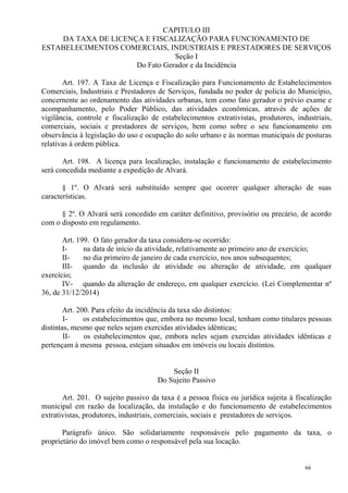 66
CAPITULO III
DA TAXA DE LICENÇA E FISCALIZAÇÃO PARA FUNCIONAMENTO DE
ESTABELECIMENTOS COMERCIAIS, INDUSTRIAIS E PRESTADORES DE SERVIÇOS
Seção I
Do Fato Gerador e da Incidência
Art. 197. A Taxa de Licença e Fiscalização para Funcionamento de Estabelecimentos
Comerciais, Industriais e Prestadores de Serviços, fundada no poder de polícia do Município,
concernente ao ordenamento das atividades urbanas, tem como fato gerador o prévio exame e
acompanhamento, pelo Poder Público, das atividades econômicas, através de ações de
vigilância, controle e fiscalização de estabelecimentos extrativistas, produtores, industriais,
comerciais, sociais e prestadores de serviços, bem como sobre o seu funcionamento em
observância à legislação do uso e ocupação do solo urbano e às normas municipais de posturas
relativas à ordem pública.
Art. 198. A licença para localização, instalação e funcionamento de estabelecimento
será concedida mediante a expedição de Alvará.
§ 1º. O Alvará será substituído sempre que ocorrer qualquer alteração de suas
características.
§ 2º. O Alvará será concedido em caráter definitivo, provisório ou precário, de acordo
com o disposto em regulamento.
Art. 199. O fato gerador da taxa considera-se ocorrido:
I- na data de início da atividade, relativamente ao primeiro ano de exercício;
II- no dia primeiro de janeiro de cada exercício, nos anos subsequentes;
III- quando da inclusão de atividade ou alteração de atividade, em qualquer
exercício;
IV- quando da alteração de endereço, em qualquer exercício. (Lei Complementar nº
36, de 31/12/2014)
Art. 200. Para efeito da incidência da taxa são distintos:
I- os estabelecimentos que, embora no mesmo local, tenham como titulares pessoas
distintas, mesmo que neles sejam exercidas atividades idênticas;
II- os estabelecimentos que, embora neles sejam exercidas atividades idênticas e
pertençam à mesma pessoa, estejam situados em imóveis ou locais distintos.
Seção II
Do Sujeito Passivo
Art. 201. O sujeito passivo da taxa é a pessoa física ou jurídica sujeita à fiscalização
municipal em razão da localização, da instalação e do funcionamento de estabelecimentos
extrativistas, produtores, industriais, comerciais, sociais e prestadores de serviços.
Parágrafo único. São solidariamente responsáveis pelo pagamento da taxa, o
proprietário do imóvel bem como o responsável pela sua locação.
 