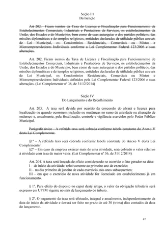 67
Seção III
Da Isenção
Art 202. Ficam isentos da Taxa de Licença e Fiscalização para Funcionamento de
Estabelecimentos Comerciais, Industriais e Prestadores de Serviços, os estabelecimentos da
União, dos Estados e do Município, bem como de suas autarquias e dos partidos políticos, das
missões diplomáticas e de templos religiosos, entidades declaradas de utilidade pública através
de Lei Municipal, os Condomínios Residenciais, Comerciais ou Mistos e
Microempreendedores Individuais conforme a Lei Complementar Federal 123/2006 e suas
alterações.
Art. 202. Ficam isentos da Taxa de Licença e Fiscalização para Funcionamento de
Estabelecimentos Comerciais, Industriais e Prestadores de Serviços, os estabelecimentos da
União, dos Estados e do Município, bem como de suas autarquias e dos partidos políticos, das
missões diplomáticas e de templos religiosos, entidades declaradas de utilidade pública através
de Lei Municipal, os Condomínios Residenciais, Comerciais ou Mistos e
Microempreendedores Individuais definidos pela Lei Complementar Federal 123/2006 e suas
alterações. (Lei Complementar nº 36, de 31/12/2014)
Seção IV
Do Lançamento e do Recolhimento
Art. 203. A taxa será devida por ocasião da concessão do alvará e licença para
localização ou quando ocorrerem inclusão ou mudanças no ramo de atividade ou alteração de
endereço e, anualmente, pela fiscalização, controle e vigilância exercidos pelo Poder Público
Municipal.
Parágrafo único - A referida taxa será cobrada conforme tabela constante do Anexo V
desta Lei Complementar.
§1º – A referida taxa será cobrada conforme tabela constante do Anexo V desta Lei
Complementar.
§2º – Em caso da empresa exercer mais de uma atividade, será cobrado o valor relativo
à atividade com taxa de maior valor. (Lei Complementar nº 36, de 31/12/2014)
Art. 204. A taxa será lançada de ofício considerando-se ocorrido o fato gerador na data:
I – de início da atividade, relativamente ao primeiro ano de exercício;
II – no dia primeiro de janeiro de cada exercício, nos anos subsequentes;
III – em que o exercício de nova atividade for licenciado em estabelecimento já em
funcionamento.
§ 1º. Para efeito do disposto no caput deste artigo, o valor da obrigação tributária será
expresso em UPFM vigente no mês de lançamento do tributo.
§ 2º. O pagamento da taxa será efetuado, integral e anualmente, independentemente da
data de início da atividade e deverá ser feito no prazo de até 30 (trinta) dias contados da data
do lançamento.
 
