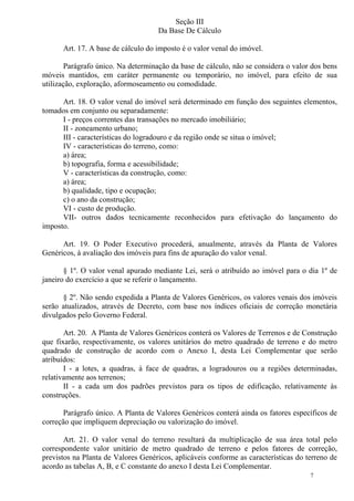 7
Seção III
Da Base De Cálculo
Art. 17. A base de cálculo do imposto é o valor venal do imóvel.
Parágrafo único. Na determinação da base de cálculo, não se considera o valor dos bens
móveis mantidos, em caráter permanente ou temporário, no imóvel, para efeito de sua
utilização, exploração, aformoseamento ou comodidade.
Art. 18. O valor venal do imóvel será determinado em função dos seguintes elementos,
tomados em conjunto ou separadamente:
I - preços correntes das transações no mercado imobiliário;
II - zoneamento urbano;
III - características do logradouro e da região onde se situa o imóvel;
IV - características do terreno, como:
a) área;
b) topografia, forma e acessibilidade;
V - características da construção, como:
a) área;
b) qualidade, tipo e ocupação;
c) o ano da construção;
VI - custo de produção.
VII- outros dados tecnicamente reconhecidos para efetivação do lançamento do
imposto.
Art. 19. O Poder Executivo procederá, anualmente, através da Planta de Valores
Genéricos, à avaliação dos imóveis para fins de apuração do valor venal.
§ 1º. O valor venal apurado mediante Lei, será o atribuído ao imóvel para o dia 1º de
janeiro do exercício a que se referir o lançamento.
§ 2º. Não sendo expedida a Planta de Valores Genéricos, os valores venais dos imóveis
serão atualizados, através de Decreto, com base nos índices oficiais de correção monetária
divulgados pelo Governo Federal.
Art. 20. A Planta de Valores Genéricos conterá os Valores de Terrenos e de Construção
que fixarão, respectivamente, os valores unitários do metro quadrado de terreno e do metro
quadrado de construção de acordo com o Anexo I, desta Lei Complementar que serão
atribuídos:
I - a lotes, a quadras, à face de quadras, a logradouros ou a regiões determinadas,
relativamente aos terrenos;
II - a cada um dos padrões previstos para os tipos de edificação, relativamente às
construções.
Parágrafo único. A Planta de Valores Genéricos conterá ainda os fatores específicos de
correção que impliquem depreciação ou valorização do imóvel.
Art. 21. O valor venal do terreno resultará da multiplicação de sua área total pelo
correspondente valor unitário de metro quadrado de terreno e pelos fatores de correção,
previstos na Planta de Valores Genéricos, aplicáveis conforme as características do terreno de
acordo as tabelas A, B, e C constante do anexo I desta Lei Complementar.
 
