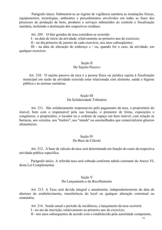 73
Parágrafo único. Submetem-se ao regime de vigilância sanitária as instalações físicas,
equipamentos, tecnologias, ambientes e procedimentos envolvidos em todas as fases dos
processos de produção de bens, produtos e serviços submetidos ao controle e fiscalização
sanitária, incluindo a destinação dos respectivos resíduos.
Art. 209. O fato gerador da taxa considera-se ocorrido:
I - na data de início da atividade, relativamente ao primeiro ano de exercício;
II - no dia primeiro de janeiro de cada exercício, nos anos subseqüentes;
III - na data de alteração do endereço e / ou, quando for o caso, da atividade, em
qualquer exercício.
Seção II
Do Sujeito Passivo
Art. 210. O sujeito passivo da taxa é a pessoa física ou jurídica sujeita à fiscalização
municipal em razão da atividade exercida estar relacionada com alimento, saúde e higiene
pública e às normas sanitárias.
Seção III
Da Solidariedade Tributária
Art. 211. São solidariamente responsáveis pelo pagamento da taxa, o proprietário do
imóvel, bem com o responsável pela sua locação, o promotor de feiras, exposições e
congêneres, o proprietário, o locador ou o cedente de espaço em bem imóvel, com relação às
barracas, aos veículos, aos "trailers", aos "stands" ou assemelhados que comercializem gêneros
alimentícios.
Seção IV
Da Base de Cálculo
Art. 212. A base de cálculo da taxa será determinada em função do custo da respectiva
atividade pública específica.
Parágrafo único. A referida taxa será cobrada conforme tabela constante do Anexo VI,
desta Lei Complementar.
Seção V
Do Lançamento e do Recolhimento
Art. 213. A Taxa será devida integral e anualmente, independentemente da data de
abertura do estabelecimento, transferência do local ou qualquer alteração contratual ou
estatutária.
Art. 214. Sendo anual o período de incidência, o lançamento da taxa ocorrerá:
I - no ato da inscrição, relativamente ao primeiro ano de exercício;
II - nos anos subsequentes de acordo com o estabelecido pela autoridade competente,
 