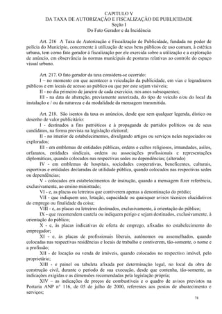 78
CAPITULO V
DA TAXA DE AUTORIZAÇÃO E FISCALIZAÇÃO DE PUBLICIDADE
Seção I
Do Fato Gerador e da Incidência
Art. 216 A Taxa de Autorização e Fiscalização de Publicidade, fundada no poder de
polícia do Município, concernente à utilização de seus bens públicos de uso comum, à estética
urbana, tem como fato gerador á fiscalização por ele exercida sobre a utilização e a exploração
de anúncio, em observância às normas municipais de posturas relativas ao controle do espaço
visual urbano.
Art. 217. O fato gerador da taxa considera-se ocorrido:
I – no momento em que acontecer a veiculação da publicidade, em vias e logradouros
públicos e em locais de acesso ao público ou que por este sejam visíveis;
II - no dia primeiro de janeiro de cada exercício, nos anos subsequentes;
III - na data de alteração, previamente autorizada, do tipo de veículo e/ou do local da
instalação e / ou da natureza e da modalidade da mensagem transmitida.
Art. 218. São isentos da taxa os anúncios, desde que sem qualquer legenda, dístico ou
desenho de valor publicitário:
I - destinados a fins patrióticos e à propaganda de partidos políticos ou de seus
candidatos, na forma prevista na legislação eleitoral;
II - no interior de estabelecimentos, divulgando artigos ou serviços neles negociados ou
explorados;
III - em emblemas de entidades públicas, ordens e cultos religiosos, irmandades, asilos,
orfanatos, entidades sindicais, ordens ou associações profissionais e representações
diplomáticas, quando colocados nas respectivas sedes ou dependências; (alterado)
IV - em emblemas de hospitais, sociedades cooperativas, beneficentes, culturais,
esportivas e entidades declaradas de utilidade pública, quando colocados nas respectivas sedes
ou dependências;
V - colocados em estabelecimentos de instrução, quando a mensagem fizer referência,
exclusivamente, ao ensino ministrado;
VI - e, as placas ou letreiros que contiverem apenas a denominação do prédio;
VII - que indiquem uso, lotação, capacidade ou quaisquer avisos técnicos elucidativos
do emprego ou finalidade da coisa;
VIII - e, as placas ou letreiros destinados, exclusivamente, à orientação do público;
IX - que recomendem cautela ou indiquem perigo e sejam destinados, exclusivamente, à
orientação do público;
X - e, às placas indicativas de oferta de emprego, afixadas no estabelecimento do
empregador;
XI - e, às placas de profissionais liberais, autônomos ou assemelhados, quando
colocadas nas respectivas residências e locais de trabalho e contiverem, tão-somente, o nome e
a profissão;
XII - de locação ou venda de imóveis, quando colocados no respectivo imóvel, pelo
proprietário;
XIII - e painel ou tabuleta afixada por determinação legal, no local da obra de
construção civil, durante o período de sua execução, desde que contenha, tão-somente, as
indicações exigidas e as dimensões recomendadas pela legislação própria;
XIV – as indicações de preços de combustíveis e o quadro de avisos previstos na
Portaria ANP n° 116, de 05 de julho de 2000, referentes aos postos de abastecimento e
serviços;
 