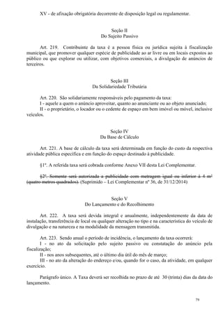 79
XV - de afixação obrigatória decorrente de disposição legal ou regulamentar.
Seção II
Do Sujeito Passivo
Art. 219. Contribuinte da taxa é a pessoa física ou jurídica sujeita à fiscalização
municipal, que promover qualquer espécie de publicidade ao ar livre ou em locais expostos ao
público ou que explorar ou utilizar, com objetivos comerciais, a divulgação de anúncios de
terceiros.
Seção III
Da Solidariedade Tributária
Art. 220. São solidariamente responsáveis pelo pagamento da taxa:
I - aquele a quem o anúncio aproveitar, quanto ao anunciante ou ao objeto anunciado;
II - o proprietário, o locador ou o cedente de espaço em bem imóvel ou móvel, inclusive
veículos.
Seção IV
Da Base de Cálculo
Art. 221. A base de cálculo da taxa será determinada em função do custo da respectiva
atividade pública específica e em função do espaço destinado à publicidade.
§1º. A referida taxa será cobrada conforme Anexo VII desta Lei Complementar.
§2º. Somente será autorizada a publicidade com metragem igual ou inferior à 4 m²
(quatro metros quadrados). (Suprimido – Lei Complementar nº 36, de 31/12/2014)
Seção V
Do Lançamento e do Recolhimento
Art. 222. A taxa será devida integral e anualmente, independentemente da data de
instalação, transferência de local ou qualquer alteração no tipo e na característica do veículo de
divulgação e na natureza e na modalidade da mensagem transmitida.
Art. 223. Sendo anual o período de incidência, o lançamento da taxa ocorrerá:
I - no ato da solicitação pelo sujeito passivo ou constatação do anúncio pela
fiscalização;
II - nos anos subsequentes, até o último dia útil do mês de março;
III - no ato da alteração do endereço e/ou, quando for o caso, da atividade, em qualquer
exercício.
Parágrafo único. A Taxa deverá ser recolhida no prazo de até 30 (trinta) dias da data do
lançamento.
 