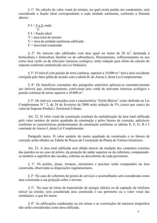 8
§ 1º. No cálculo do valor venal do terreno, no qual exista prédio em condomínio, será
considerada a fração ideal correspondente a cada unidade autônoma, conforme a fórmula
abaixo:
F I = T x U onde:
C
F I = fração ideal
T = área total do terreno
U = área da unidade autônoma edificada
C = área total construída
§ 2º. Os imóveis não edificados com área igual ou maior de 20 m2
, destinada à
horticultura e fruticultura familiar ou de subsistência, florestamento, reflorestamento ou uso
como área verde ou de relevante interesse ecológico, terão redução para efeito do cálculo do
imposto conforme estabelecido em Lei Ordinária.
§ 3º. O imóvel com porção de terra contínua, superior a 10.000 m ² terá a área excedente
corrigida pelo fator gleba de acordo com a tabela D, do Anexo I, desta Lei Complementar.
§ 4º. Os benefícios constantes dos parágrafos anteriores aplicam-se cumulativamente
aos imóveis que, simultaneamente, contiverem área verde de relevante interesse ecológico e
porção contínua de terras superior a 10.000 m2
.
§ 5º. Os imóveis construídos com a característica “Estilo Búzios” como definido na Lei
Complementar N º 2, de 24 de fevereiro de 2000 terão redução de 5% (cinco por cento) do
valor do Imposto Predial e Territorial Urbano.
Art. 22. O valor venal da construção resultará da multiplicação da área total edificada
pelo valor unitário de metro quadrado de construção e pelos fatores de correção, aplicáveis
conforme as características predominantes da construção conforme as tabelas E, F, G, H e I
constante do Anexo I, desta Lei Complementar.
Parágrafo único. O valor unitário do metro quadrado de construção e os fatores de
correção serão obtidos na Tabela de Preços de Construção da Planta de Valores Genéricos.
Art. 23. A área total edificada será obtida através da medição dos contornos externos
das paredes ou no caso de pilotis, da projeção do andar superior ou da cobertura, computando-
se também a superfície das sacadas, cobertas ou descobertas de cada pavimento.
§ 1º. Os porões, jiraus, terraços, mezaninos e piscinas serão computados na área
construída, observadas as disposições regulamentares.
§ 2º. No caso de cobertura de postos de serviços e assemelhados será considerada como
área construída a sua projeção sobre o terreno.
§ 3º. No caso de torres de transmissão de energia elétrica ou de captação de telefonia
móvel ou similar, será considerada área construída o seu perímetro ou o valor venal das
instalações, o que for maior.
§ 4º. As edificações condenadas ou em ruínas e as construções de natureza temporária
não serão consideradas como área edificada.
 