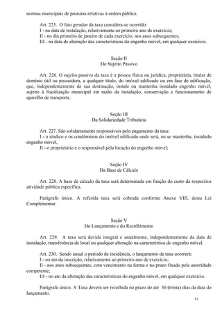 81
normas municipais de posturas relativas à ordem pública.
Art. 225. O fato gerador da taxa considera-se ocorrido:
I - na data de instalação, relativamente ao primeiro ano de exercício;
II - no dia primeiro de janeiro de cada exercício, nos anos subsequentes;
III - na data de alteração das características do engenho móvel, em qualquer exercício.
Seção II
Do Sujeito Passivo
Art. 226. O sujeito passivo da taxa é a pessoa física ou jurídica, proprietária, titular de
domínio útil ou possuidora, a qualquer título, do imóvel edificado ou em fase de edificação,
que, independentemente de sua destinação, instale ou mantenha instalado engenho móvel,
sujeito à fiscalização municipal em razão da instalação, conservação e funcionamento de
aparelho de transporte.
Seção III
Da Solidariedade Tributária
Art. 227. São solidariamente responsáveis pelo pagamento da taxa:
I - o síndico e os condôminos do imóvel edificado onde será, ou se mantenha, instalado
engenho móvel,
II - o proprietário e o responsável pela locação do engenho móvel;
Seção IV
Da Base de Cálculo
Art. 228. A base de cálculo da taxa será determinada em função do custo da respectiva
atividade pública específica.
Parágrafo único. A referida taxa será cobrada conforme Anexo VIII, desta Lei
Complementar.
Seção V
Do Lançamento e do Recolhimento
Art. 229. A taxa será devida integral e anualmente, independentemente da data de
instalação, transferência de local ou qualquer alteração na característica do engenho móvel.
Art. 230. Sendo anual o período de incidência, o lançamento da taxa ocorrerá:
I - no ato da inscrição, relativamente ao primeiro ano de exercício;
II - nos anos subsequentes, com vencimento na forma e no prazo fixado pela autoridade
competente;
III - no ato da alteração das características do engenho móvel, em qualquer exercício.
Parágrafo único. A Taxa deverá ser recolhida no prazo de até 30 (trinta) dias da data do
lançamento.
 