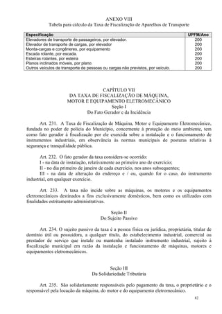 82
ANEXO VIII
Tabela para cálculo da Taxa de Fiscalização de Aparelhos de Transporte
Especificação UPFM/Ano
Elevadores de transporte de passageiros, por elevador.
Elevador de transporte de cargas, por elevador
Monta-cargas e congêneres, por equipamento
Escada rolante, por escada.
Esteiras rolantes, por esteira
Planos inclinados móveis, por plano
Outros veículos de transporte de pessoas ou cargas não previstos, por veículo.
200
200
200
200
200
200
200
CAPÍTULO VII
DA TAXA DE FISCALIZAÇÃO DE MÁQUINA,
MOTOR E EQUIPAMENTO ELETROMECÂNICO
Seção I
Do Fato Gerador e da Incidência
Art. 231. A Taxa de Fiscalização de Máquina, Motor e Equipamento Eletromecânico,
fundada no poder de polícia do Município, concernente à proteção do meio ambiente, tem
como fato gerador à fiscalização por ele exercida sobre a instalação e o funcionamento de
instrumentos industriais, em observância às normas municipais de posturas relativas à
segurança e tranquilidade pública.
Art. 232. O fato gerador da taxa considera-se ocorrido:
I - na data de instalação, relativamente ao primeiro ano de exercício;
II - no dia primeiro de janeiro de cada exercício, nos anos subsequentes;
III - na data de alteração do endereço e / ou, quando for o caso, do instrumento
industrial, em qualquer exercício.
Art. 233. A taxa não incide sobre as máquinas, os motores e os equipamentos
eletromecânicos destinados a fins exclusivamente domésticos, bem como os utilizados com
finalidades estritamente administrativas.
Seção II
Do Sujeito Passivo
Art. 234. O sujeito passivo da taxa é a pessoa física ou jurídica, proprietária, titular de
domínio útil ou possuidora, a qualquer título, do estabelecimento industrial, comercial ou
prestador de serviço que instale ou mantenha instalado instrumento industrial, sujeito à
fiscalização municipal em razão da instalação e funcionamento de máquinas, motores e
equipamentos eletromecânicos.
Seção III
Da Solidariedade Tributária
Art. 235. São solidariamente responsáveis pelo pagamento da taxa, o proprietário e o
responsável pela locação da máquina, do motor e do equipamento eletromecânico.
 