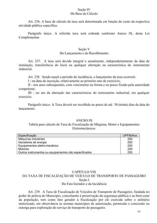 83
Seção IV
Da Base de Cálculo
Art. 236. A base de cálculo da taxa será determinada em função do custo da respectiva
atividade pública específica.
Parágrafo único. A referida taxa será cobrada conforme Anexo IX, desta Lei
Complementar.
Seção V
Do Lançamento e do Recolhimento
Art. 237. A taxa será devida integral e anualmente, independentemente da data de
instalação, transferência do local ou qualquer alteração na característica do instrumento
industrial.
Art. 238. Sendo anual o período de incidência, o lançamento da taxa ocorrerá:
I - na data da inscrição, relativamente ao primeiro ano de exercício;
II - nos anos subsequentes, com vencimento na forma e no prazo fixado pela autoridade
competente;
III - no ato da alteração das características do instrumento industrial, em qualquer
exercício.
Parágrafo único. A Taxa deverá ser recolhida no prazo de até 30 (trinta) dias da data do
lançamento.
ANEXO IX
Tabela para cálculo da Taxa de Fiscalização de Máquina, Motor e Equipamentos
Eletromecânicos.
Especificação UPFM/Ano
Máquinas industriais
Geradores de energia
Equipamentos eletro-mecânico
Motores
Outros instrumentos ou equipamentos não especificados
250
250
250
250
250
CAPÍTULO VIII
DA TAXA DE FISCALIZAÇÃO DE VEÍCULO DE TRANSPORTE DE PASSAGEIRO
Seção I
Do Fato Gerador e da Incidência
Art. 239. A Taxa de Fiscalização de Veículos de Transporte de Passageiro, fundada no
poder de polícia do Município, concernente à preservação da segurança pública e ao bem-estar
da população, tem como fato gerador à fiscalização por ele exercida sobre o utilitário
motorizado, em observância às normas municipais de autorização, permissão e concessão ou
outorga para exploração do serviço de transporte de passageiro.
 